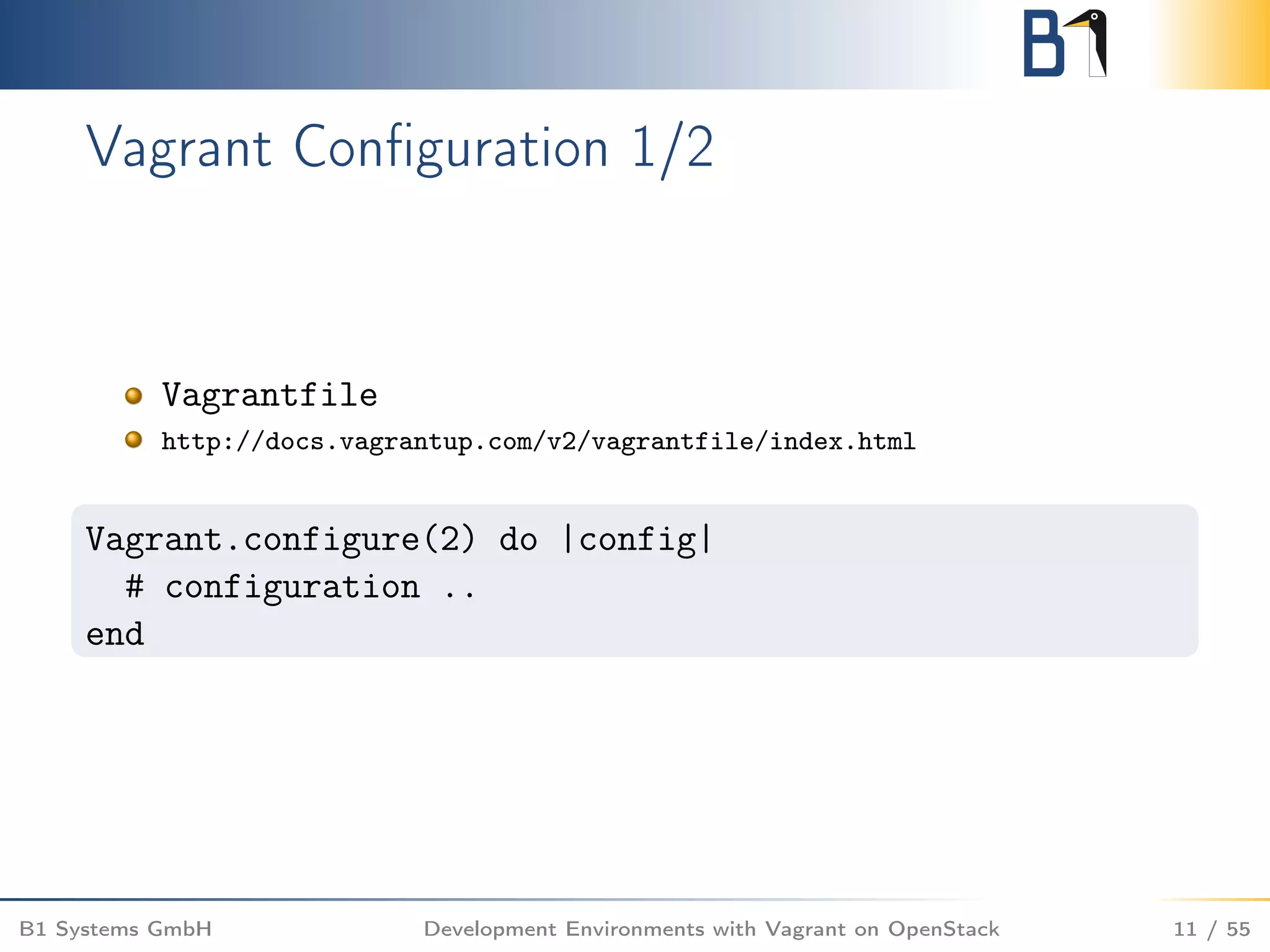 Vagrant Conﬁguration 1/2
Vagrantfile
http://docs.vagrantup.com/v2/vagrantfile/index.html
Vagrant.configure(2) do |config|
# configuration ..
end
B1 Systems GmbH Development Environments with Vagrant on OpenStack 11 / 55
 