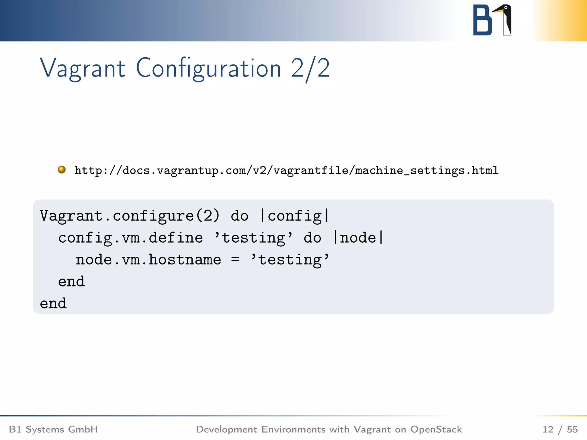 Vagrant Conﬁguration 2/2
http://docs.vagrantup.com/v2/vagrantfile/machine_settings.html
Vagrant.configure(2) do |config|
config.vm.define ’testing’ do |node|
node.vm.hostname = ’testing’
end
end
B1 Systems GmbH Development Environments with Vagrant on OpenStack 12 / 55
 