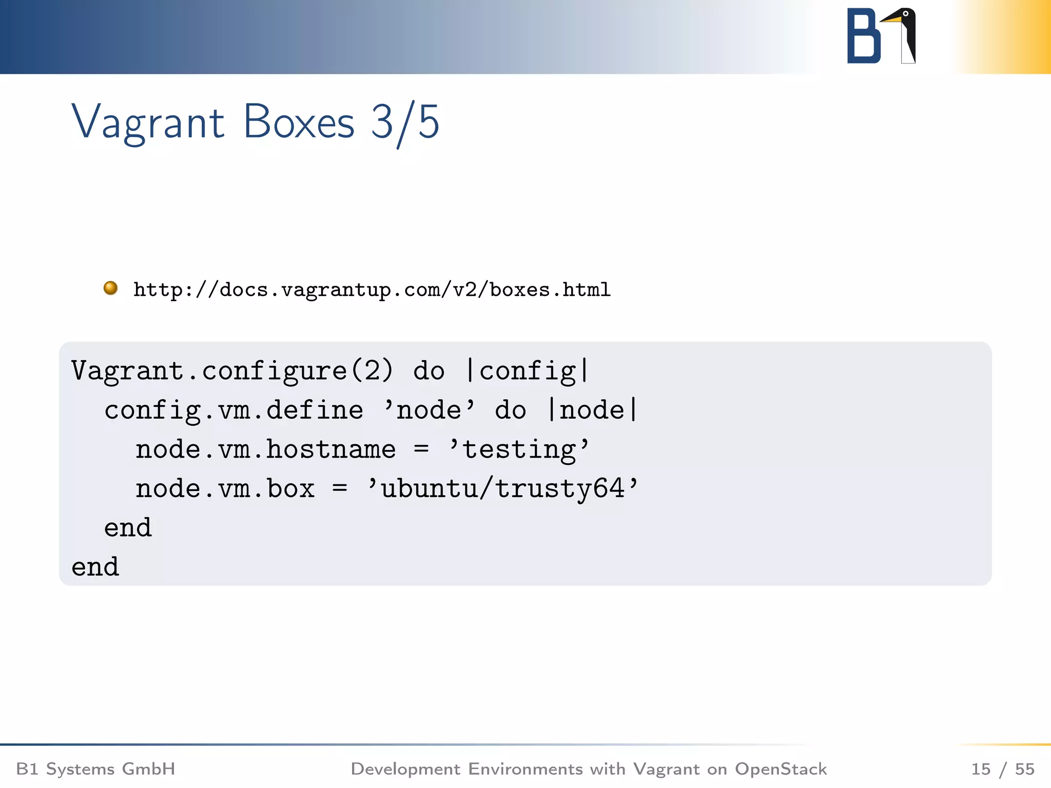 Vagrant Boxes 3/5
http://docs.vagrantup.com/v2/boxes.html
Vagrant.configure(2) do |config|
config.vm.define ’node’ do |node|
node.vm.hostname = ’testing’
node.vm.box = ’ubuntu/trusty64’
end
end
B1 Systems GmbH Development Environments with Vagrant on OpenStack 15 / 55
 