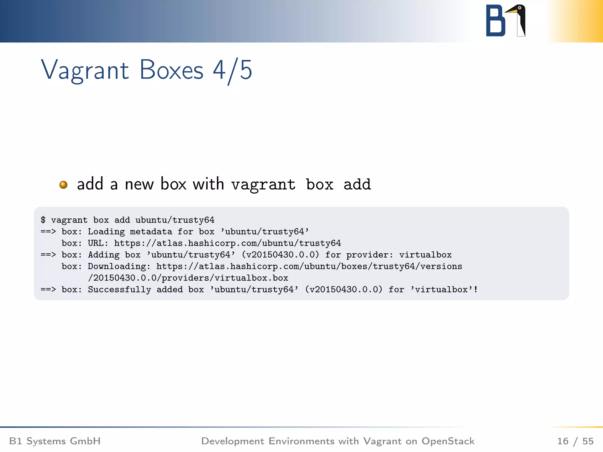 Vagrant Boxes 4/5
add a new box with vagrant box add
$ vagrant box add ubuntu/trusty64
==> box: Loading metadata for box ’ubuntu/trusty64’
box: URL: https://atlas.hashicorp.com/ubuntu/trusty64
==> box: Adding box ’ubuntu/trusty64’ (v20150430.0.0) for provider: virtualbox
box: Downloading: https://atlas.hashicorp.com/ubuntu/boxes/trusty64/versions
/20150430.0.0/providers/virtualbox.box
==> box: Successfully added box ’ubuntu/trusty64’ (v20150430.0.0) for ’virtualbox’!
B1 Systems GmbH Development Environments with Vagrant on OpenStack 16 / 55
 