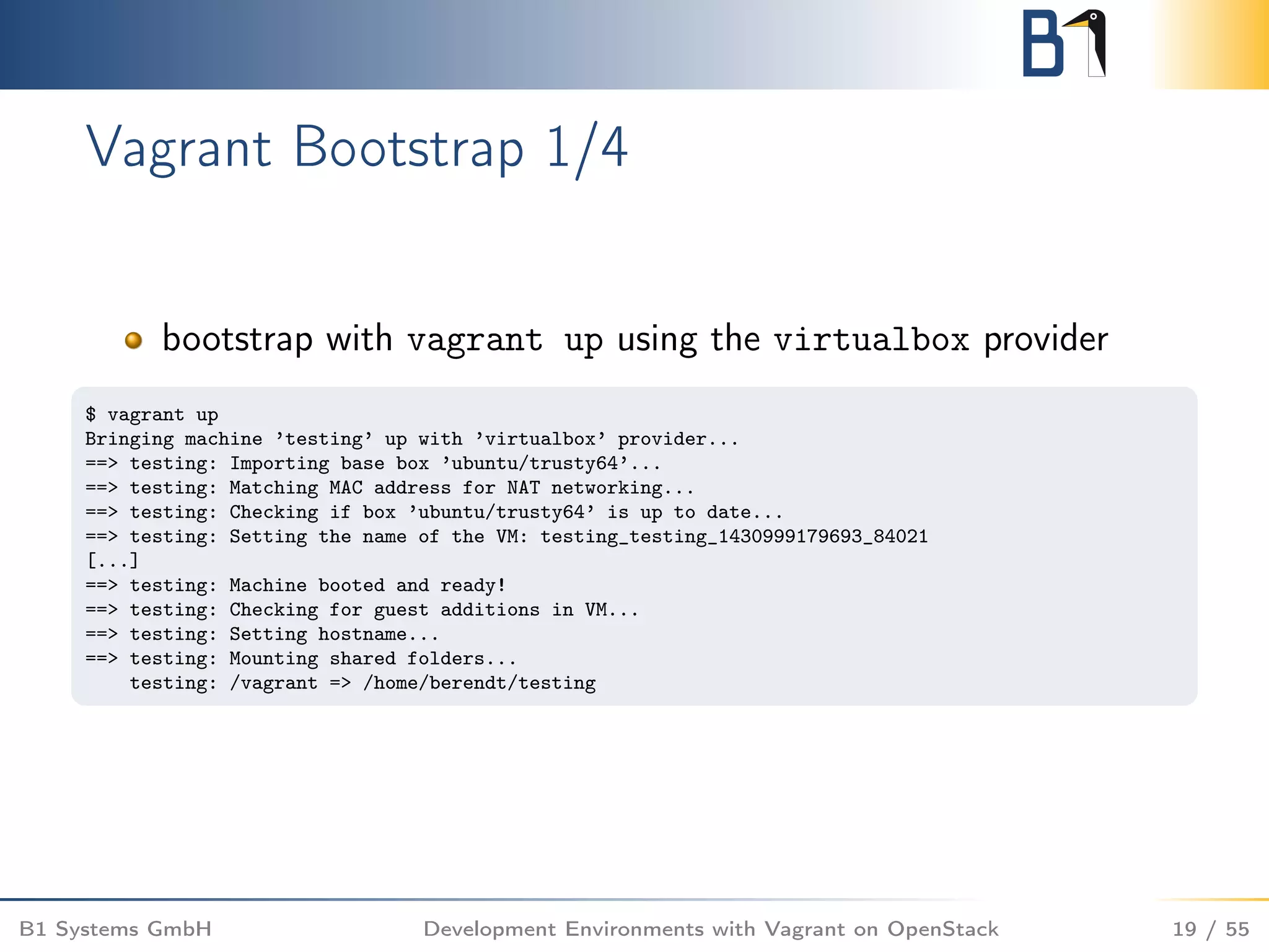 Vagrant Bootstrap 1/4
bootstrap with vagrant up using the virtualbox provider
$ vagrant up
Bringing machine ’testing’ up with ’virtualbox’ provider...
==> testing: Importing base box ’ubuntu/trusty64’...
==> testing: Matching MAC address for NAT networking...
==> testing: Checking if box ’ubuntu/trusty64’ is up to date...
==> testing: Setting the name of the VM: testing_testing_1430999179693_84021
[...]
==> testing: Machine booted and ready!
==> testing: Checking for guest additions in VM...
==> testing: Setting hostname...
==> testing: Mounting shared folders...
testing: /vagrant => /home/berendt/testing
B1 Systems GmbH Development Environments with Vagrant on OpenStack 19 / 55
 
