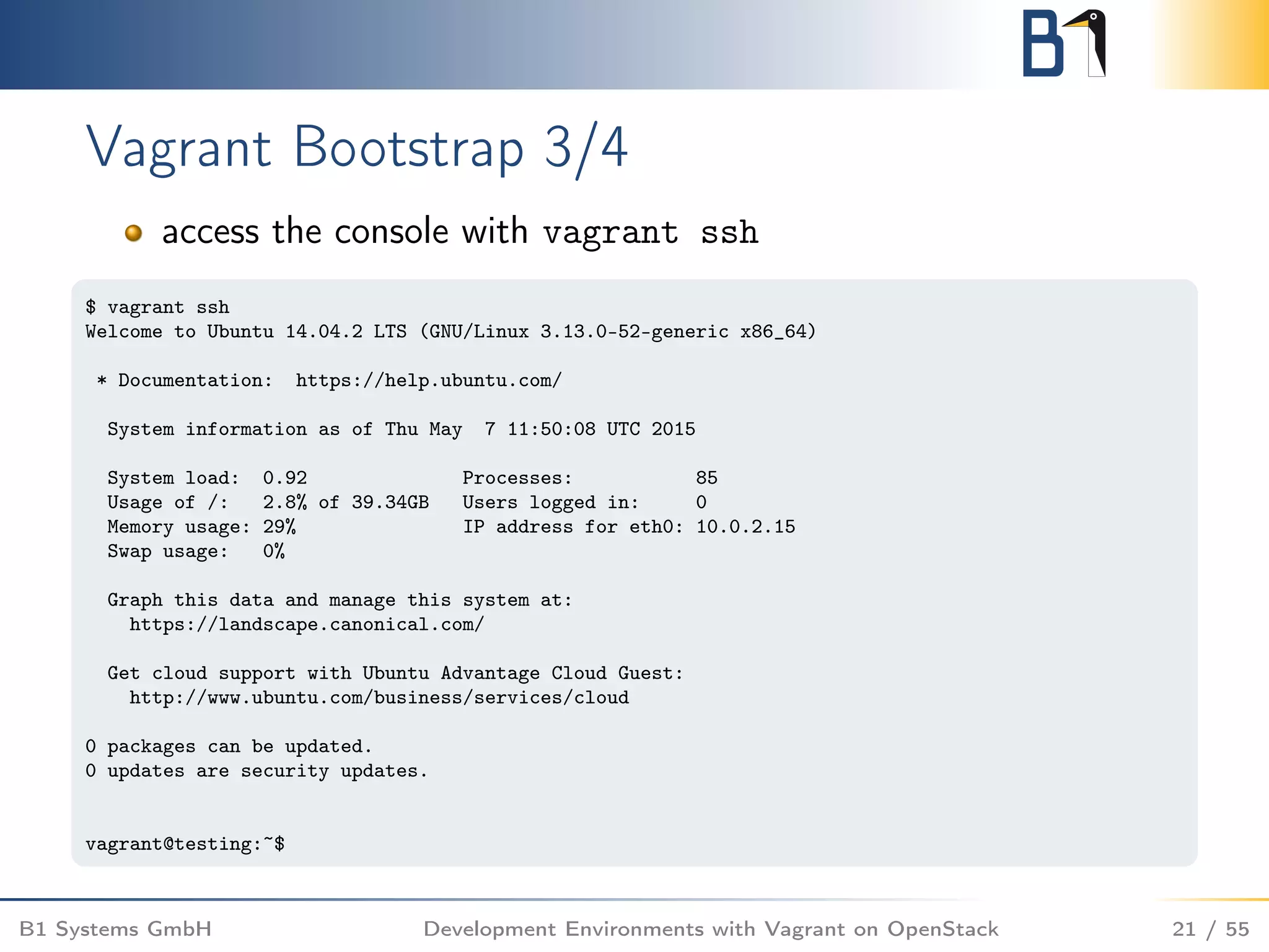 Vagrant Bootstrap 3/4
access the console with vagrant ssh
$ vagrant ssh
Welcome to Ubuntu 14.04.2 LTS (GNU/Linux 3.13.0-52-generic x86_64)
* Documentation: https://help.ubuntu.com/
System information as of Thu May 7 11:50:08 UTC 2015
System load: 0.92 Processes: 85
Usage of /: 2.8% of 39.34GB Users logged in: 0
Memory usage: 29% IP address for eth0: 10.0.2.15
Swap usage: 0%
Graph this data and manage this system at:
https://landscape.canonical.com/
Get cloud support with Ubuntu Advantage Cloud Guest:
http://www.ubuntu.com/business/services/cloud
0 packages can be updated.
0 updates are security updates.
vagrant@testing:~$
B1 Systems GmbH Development Environments with Vagrant on OpenStack 21 / 55
 