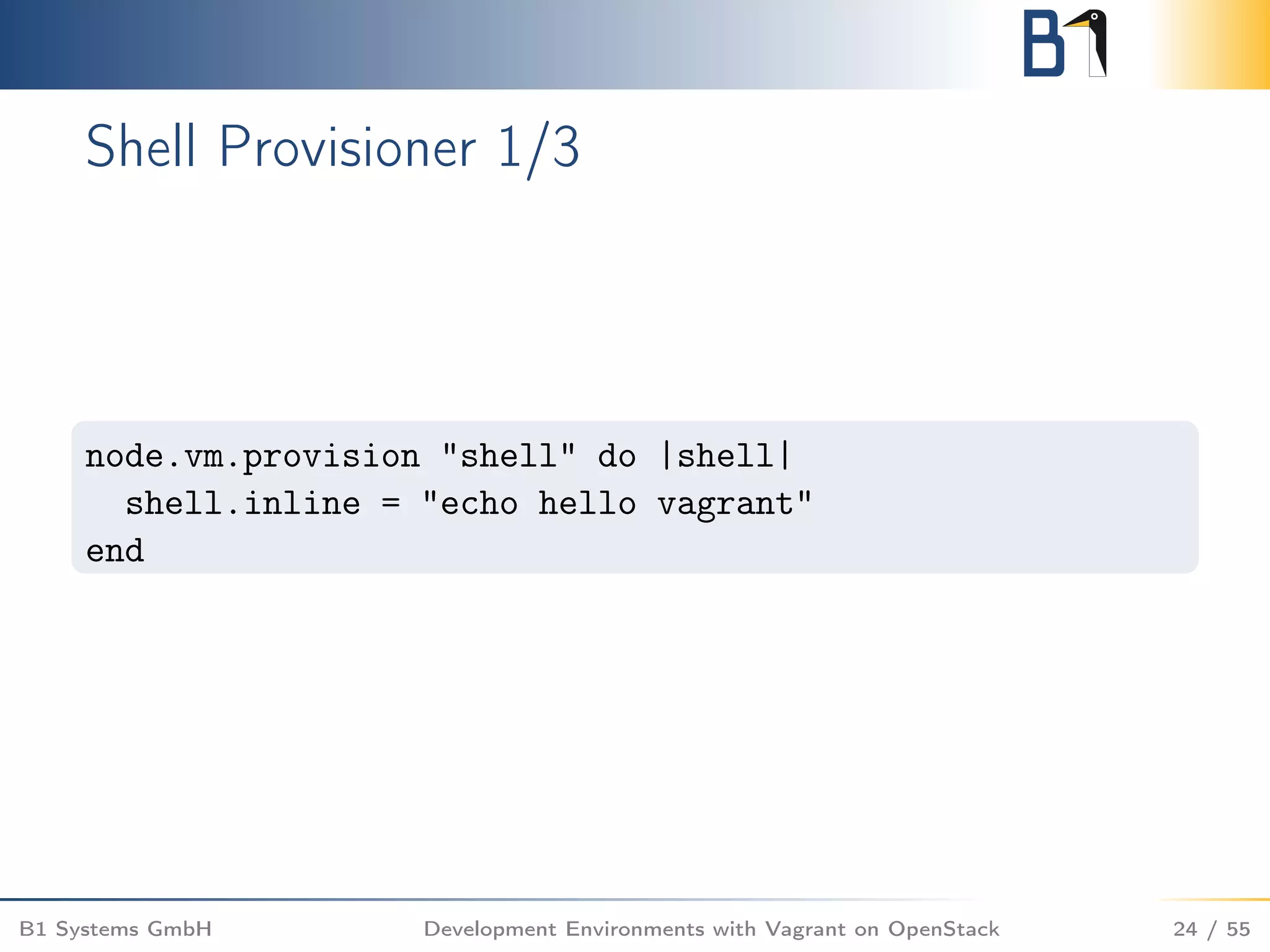 Shell Provisioner 1/3
node.vm.provision "shell" do |shell|
shell.inline = "echo hello vagrant"
end
B1 Systems GmbH Development Environments with Vagrant on OpenStack 24 / 55
 