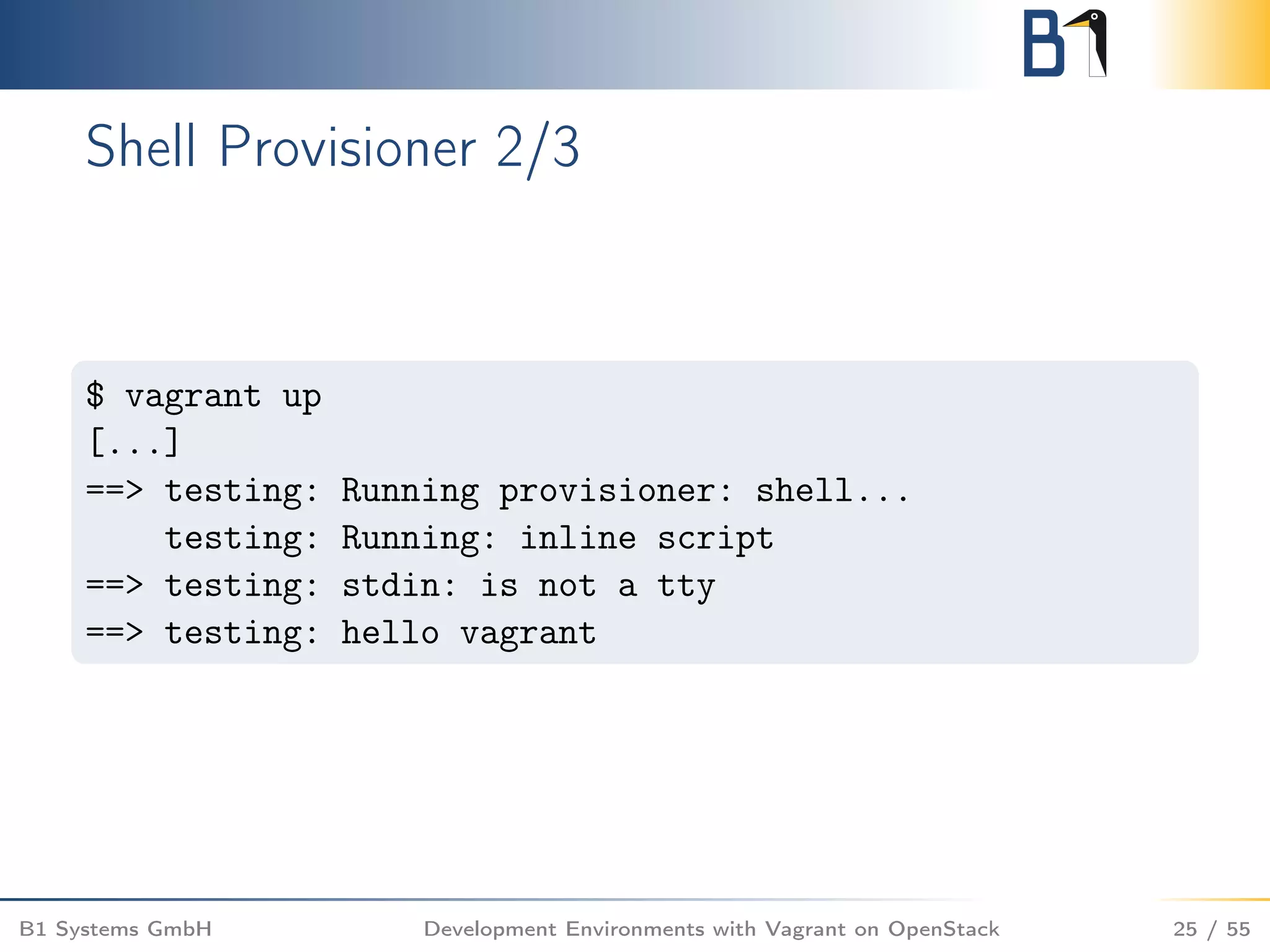 Shell Provisioner 2/3
$ vagrant up
[...]
==> testing: Running provisioner: shell...
testing: Running: inline script
==> testing: stdin: is not a tty
==> testing: hello vagrant
B1 Systems GmbH Development Environments with Vagrant on OpenStack 25 / 55
 