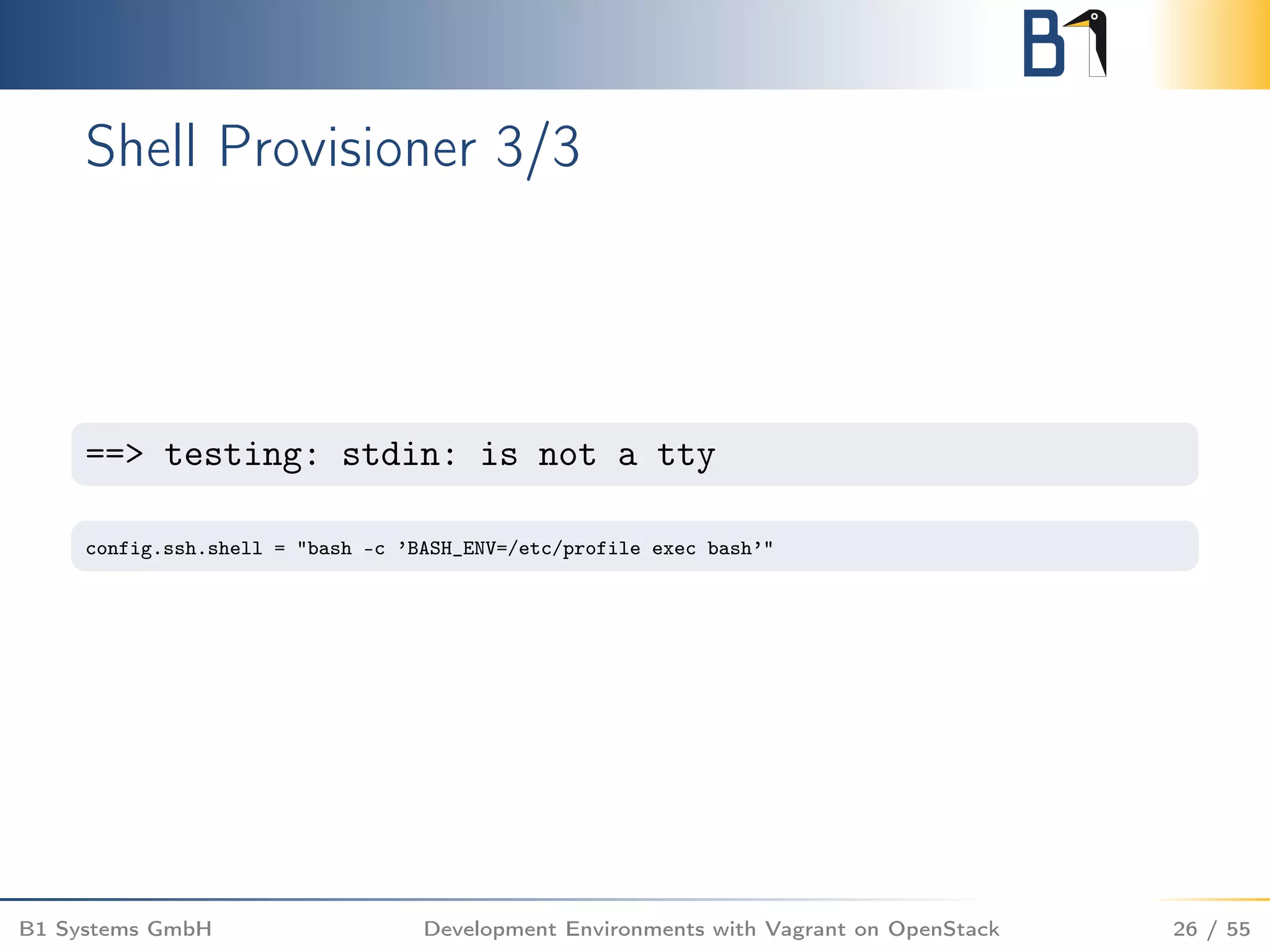 Shell Provisioner 3/3
==> testing: stdin: is not a tty
config.ssh.shell = "bash -c ’BASH_ENV=/etc/profile exec bash’"
B1 Systems GmbH Development Environments with Vagrant on OpenStack 26 / 55
 