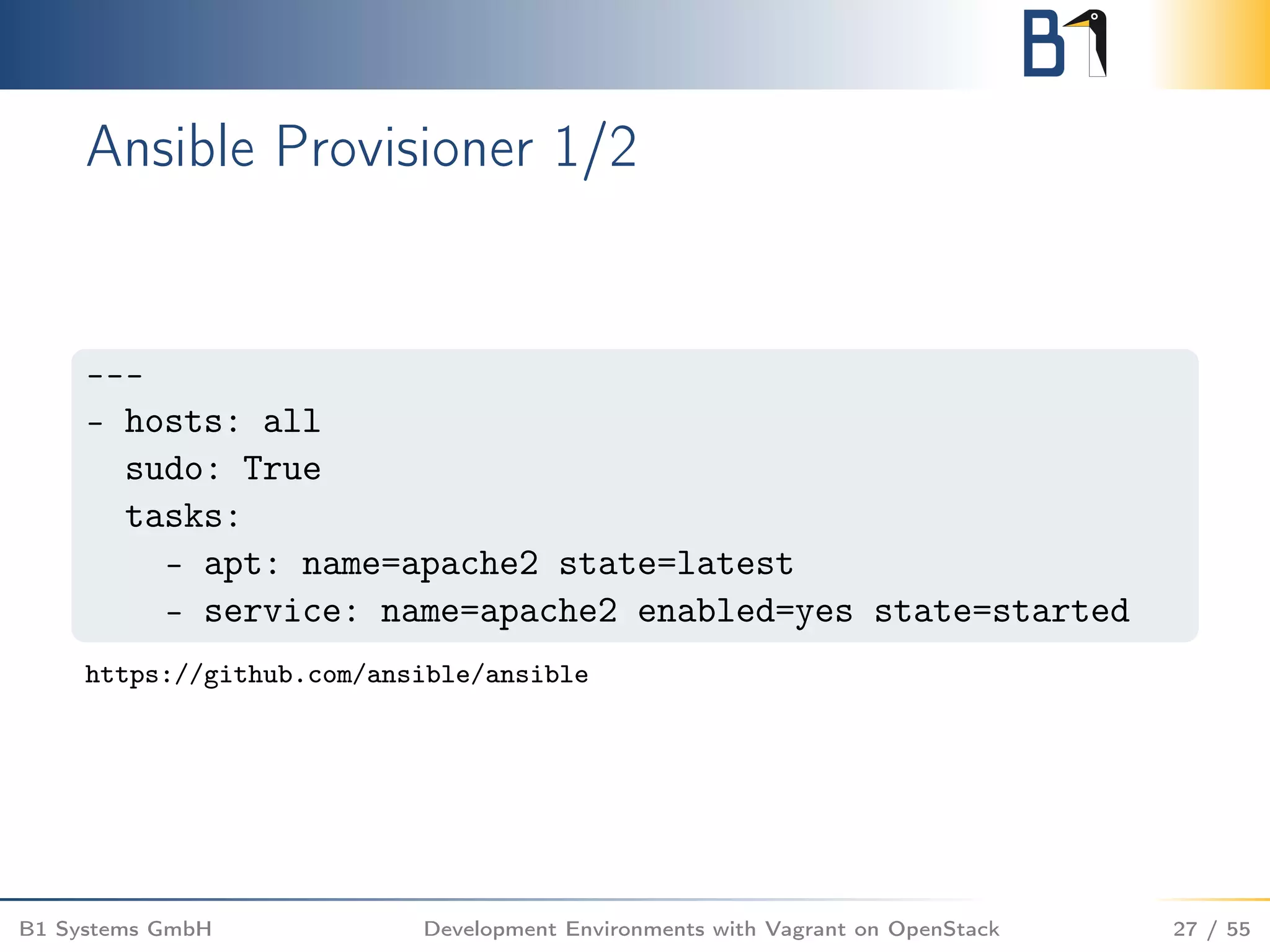Ansible Provisioner 1/2
---
- hosts: all
sudo: True
tasks:
- apt: name=apache2 state=latest
- service: name=apache2 enabled=yes state=started
https://github.com/ansible/ansible
B1 Systems GmbH Development Environments with Vagrant on OpenStack 27 / 55
 