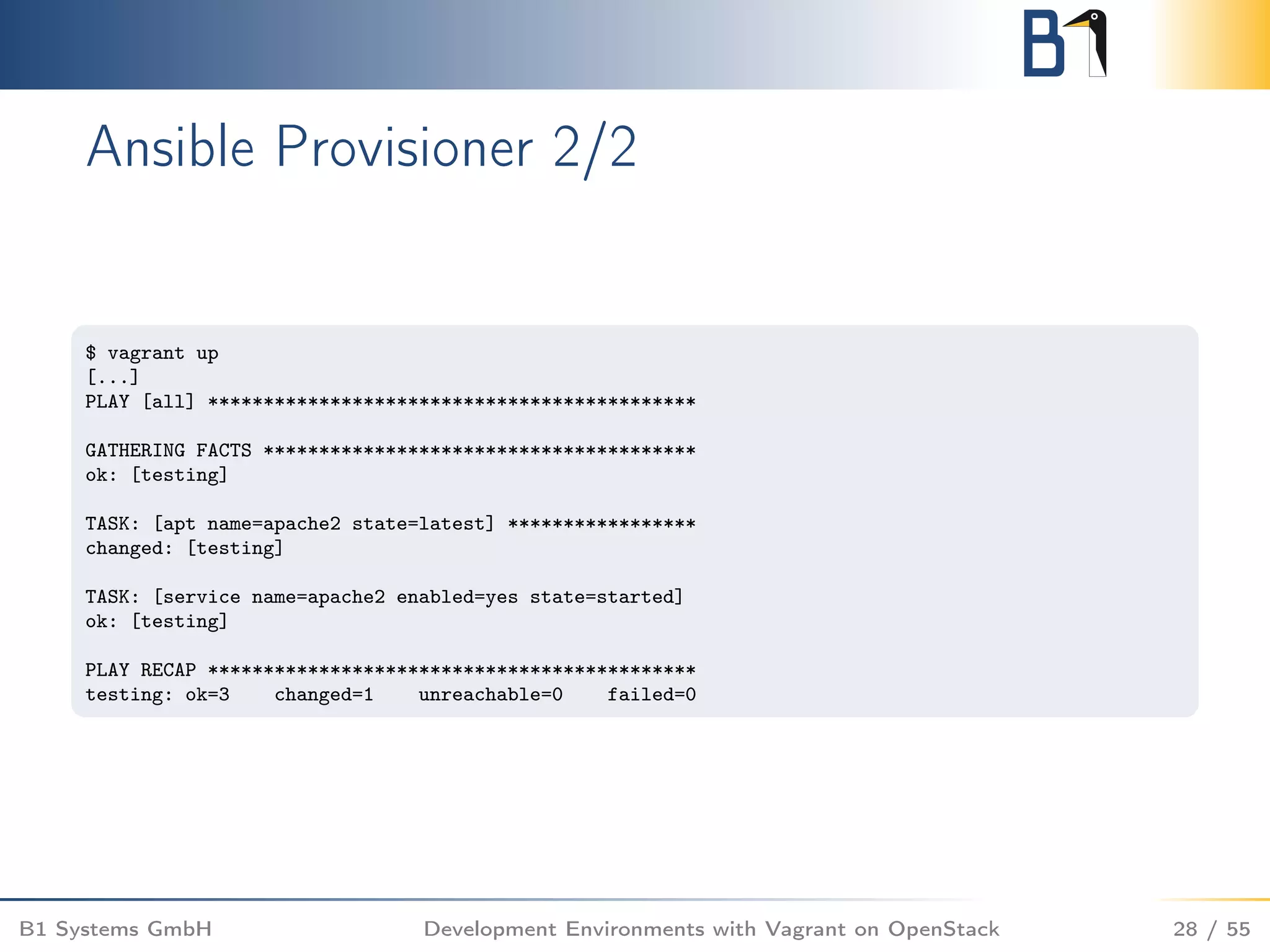 Ansible Provisioner 2/2
$ vagrant up
[...]
PLAY [all] ********************************************
GATHERING FACTS ***************************************
ok: [testing]
TASK: [apt name=apache2 state=latest] *****************
changed: [testing]
TASK: [service name=apache2 enabled=yes state=started]
ok: [testing]
PLAY RECAP ********************************************
testing: ok=3 changed=1 unreachable=0 failed=0
B1 Systems GmbH Development Environments with Vagrant on OpenStack 28 / 55
 