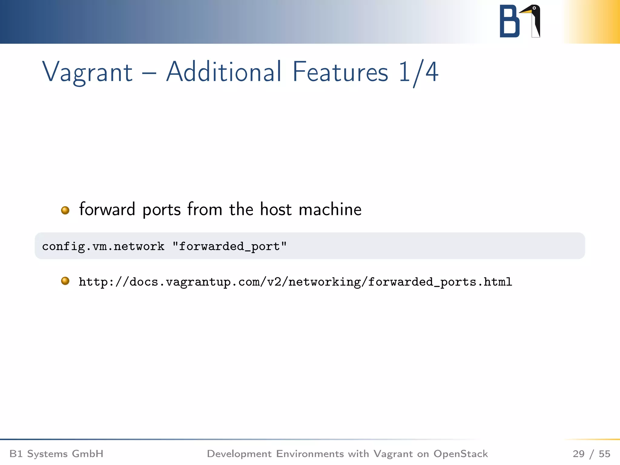 Vagrant – Additional Features 1/4
forward ports from the host machine
config.vm.network "forwarded_port"
http://docs.vagrantup.com/v2/networking/forwarded_ports.html
B1 Systems GmbH Development Environments with Vagrant on OpenStack 29 / 55
 