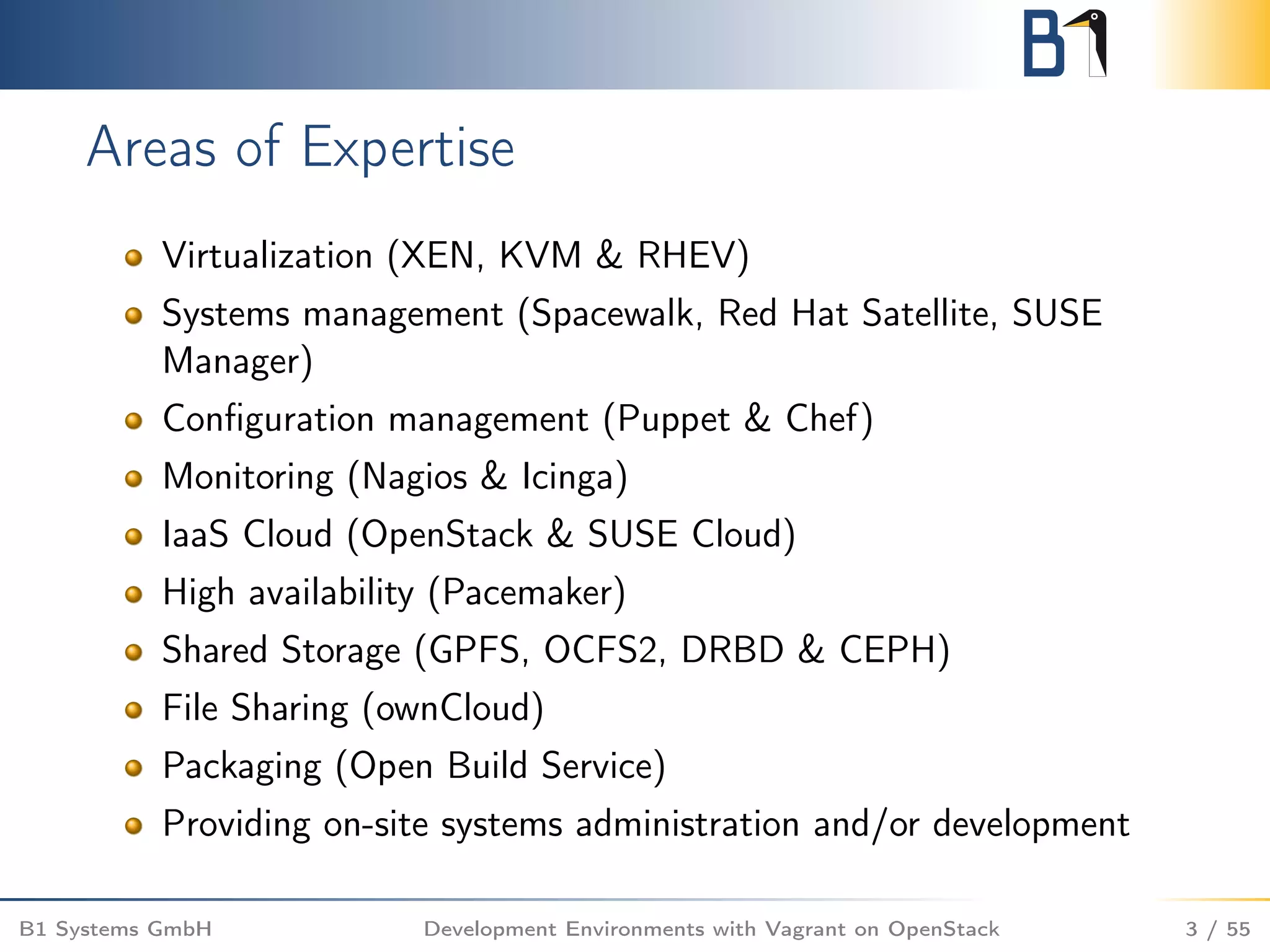 Areas of Expertise
Virtualization (XEN, KVM & RHEV)
Systems management (Spacewalk, Red Hat Satellite, SUSE
Manager)
Conﬁguration management (Puppet & Chef)
Monitoring (Nagios & Icinga)
IaaS Cloud (OpenStack & SUSE Cloud)
High availability (Pacemaker)
Shared Storage (GPFS, OCFS2, DRBD & CEPH)
File Sharing (ownCloud)
Packaging (Open Build Service)
Providing on-site systems administration and/or development
B1 Systems GmbH Development Environments with Vagrant on OpenStack 3 / 55
 