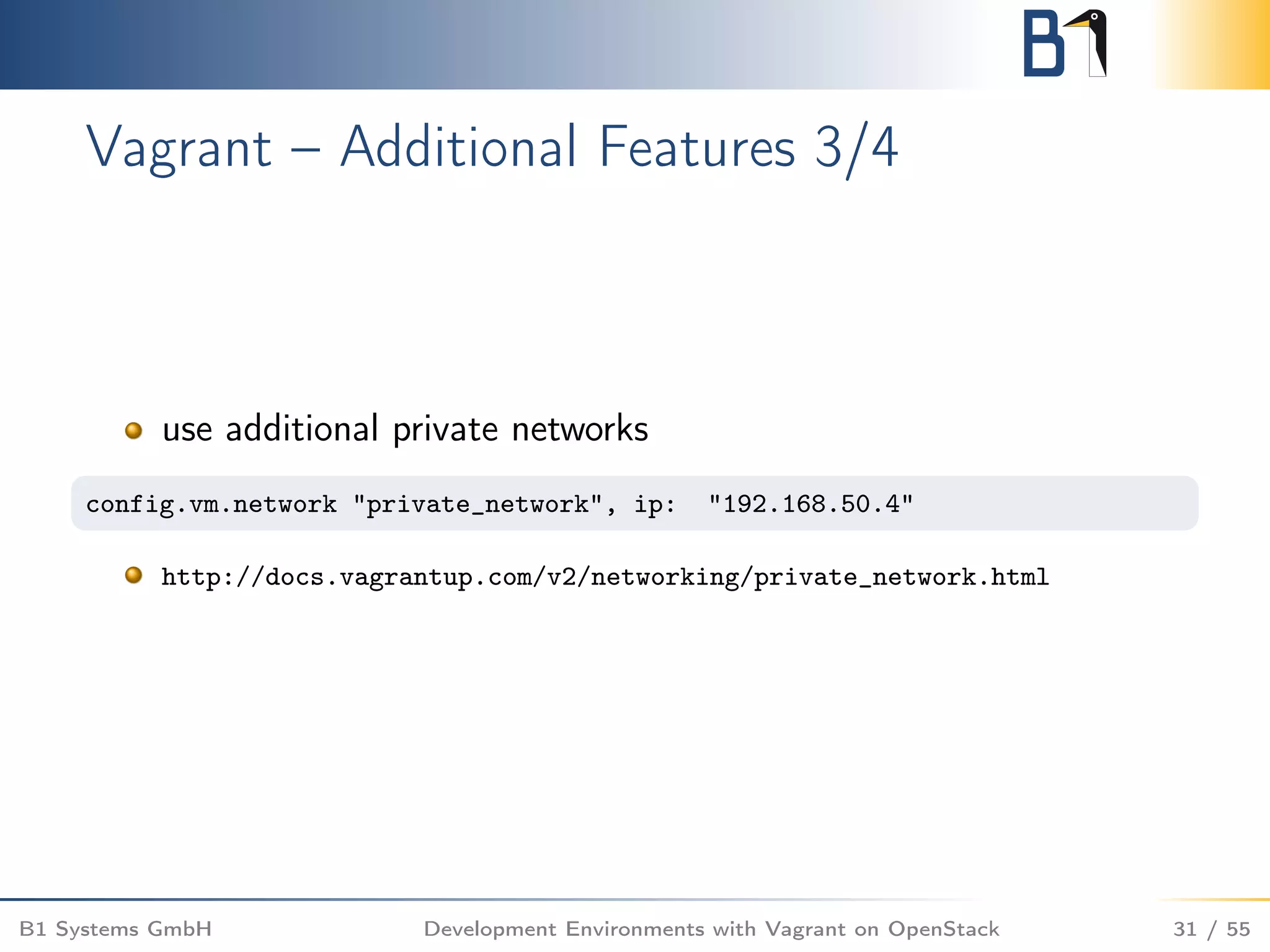 Vagrant – Additional Features 3/4
use additional private networks
config.vm.network "private_network", ip: "192.168.50.4"
http://docs.vagrantup.com/v2/networking/private_network.html
B1 Systems GmbH Development Environments with Vagrant on OpenStack 31 / 55
 