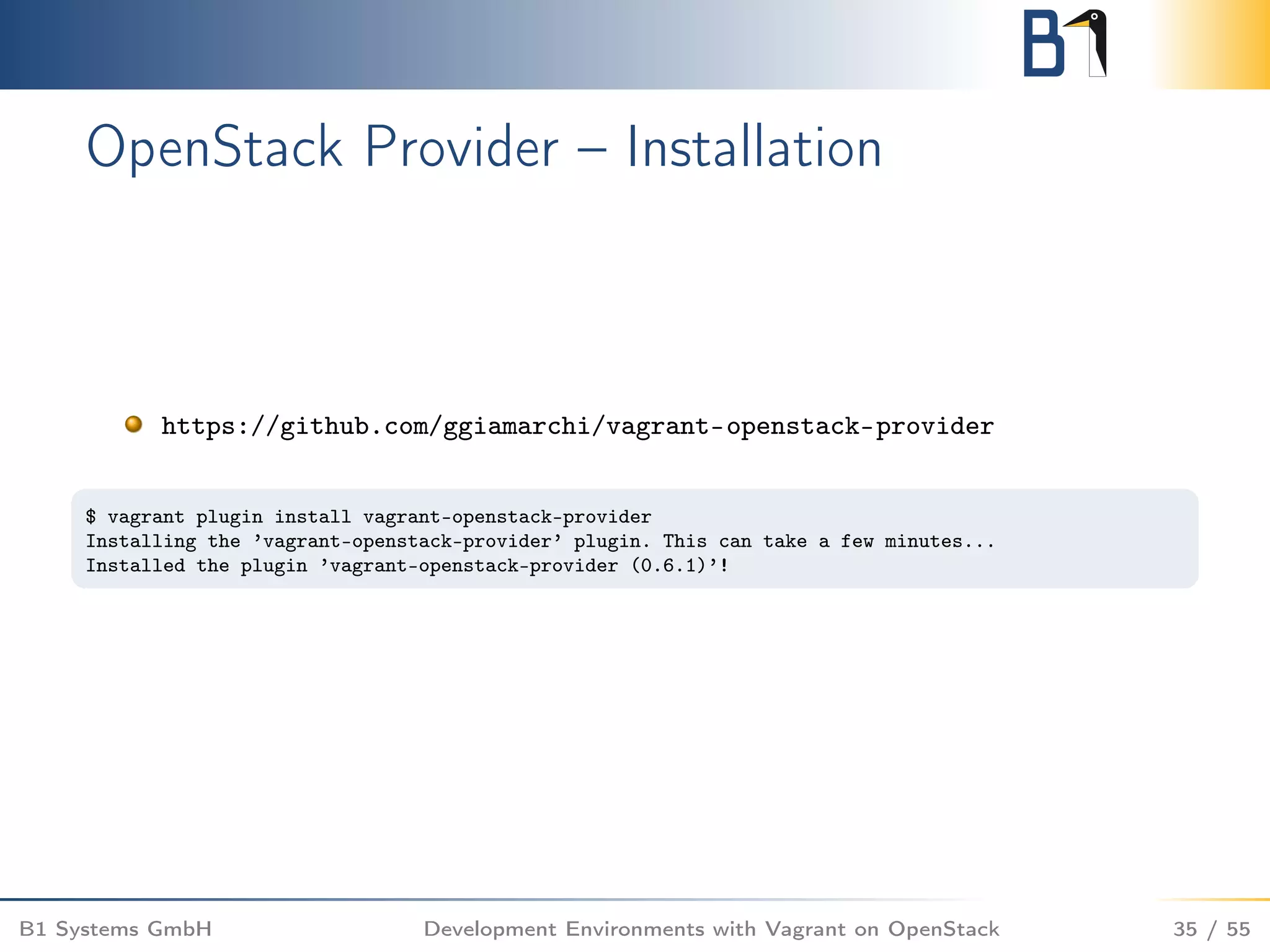 OpenStack Provider – Installation
https://github.com/ggiamarchi/vagrant-openstack-provider
$ vagrant plugin install vagrant-openstack-provider
Installing the ’vagrant-openstack-provider’ plugin. This can take a few minutes...
Installed the plugin ’vagrant-openstack-provider (0.6.1)’!
B1 Systems GmbH Development Environments with Vagrant on OpenStack 35 / 55
 