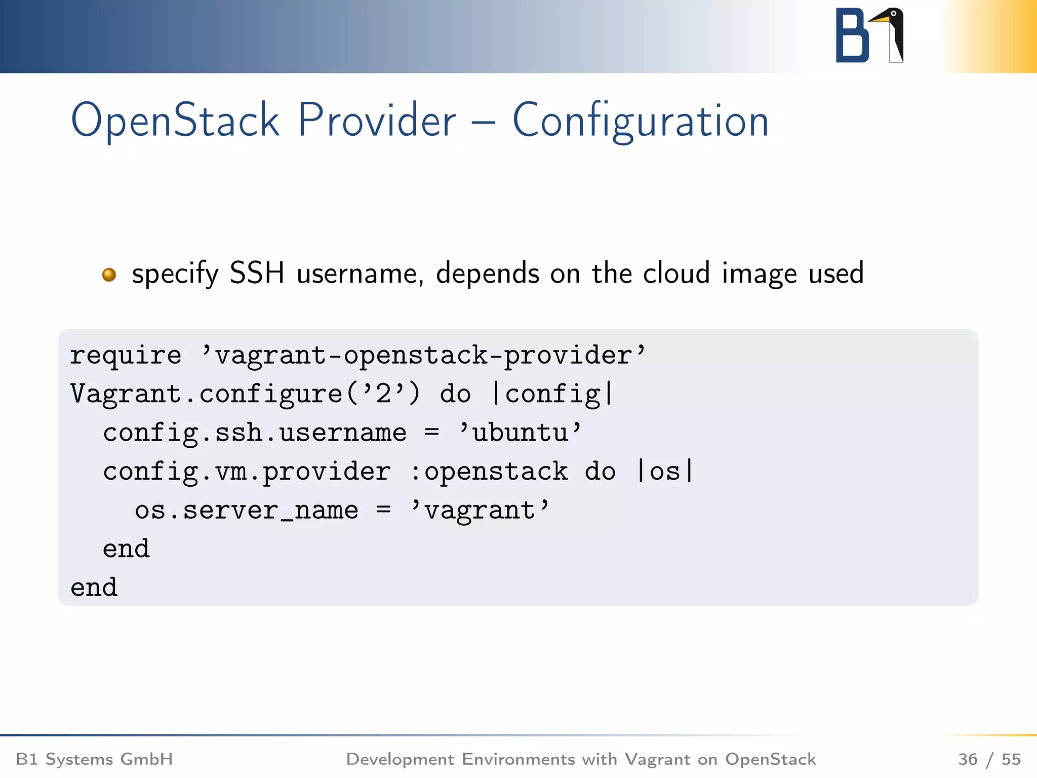 OpenStack Provider – Conﬁguration
specify SSH username, depends on the cloud image used
require ’vagrant-openstack-provider’
Vagrant.configure(’2’) do |config|
config.ssh.username = ’ubuntu’
config.vm.provider :openstack do |os|
os.server_name = ’vagrant’
end
end
B1 Systems GmbH Development Environments with Vagrant on OpenStack 36 / 55
 