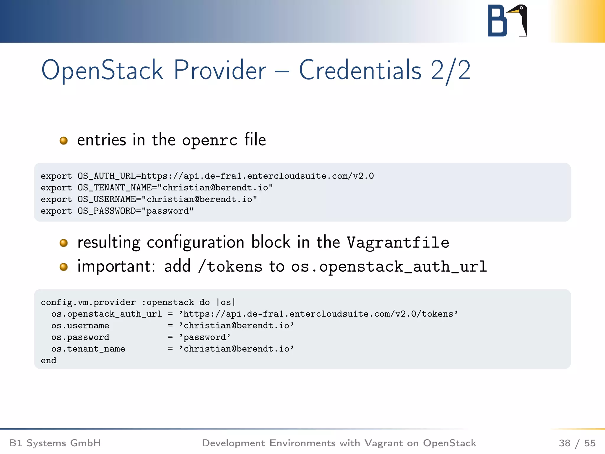 OpenStack Provider – Credentials 2/2
entries in the openrc ﬁle
export OS_AUTH_URL=https://api.de-fra1.entercloudsuite.com/v2.0
export OS_TENANT_NAME="christian@berendt.io"
export OS_USERNAME="christian@berendt.io"
export OS_PASSWORD="password"
resulting conﬁguration block in the Vagrantfile
important: add /tokens to os.openstack_auth_url
config.vm.provider :openstack do |os|
os.openstack_auth_url = ’https://api.de-fra1.entercloudsuite.com/v2.0/tokens’
os.username = ’christian@berendt.io’
os.password = ’password’
os.tenant_name = ’christian@berendt.io’
end
B1 Systems GmbH Development Environments with Vagrant on OpenStack 38 / 55
 