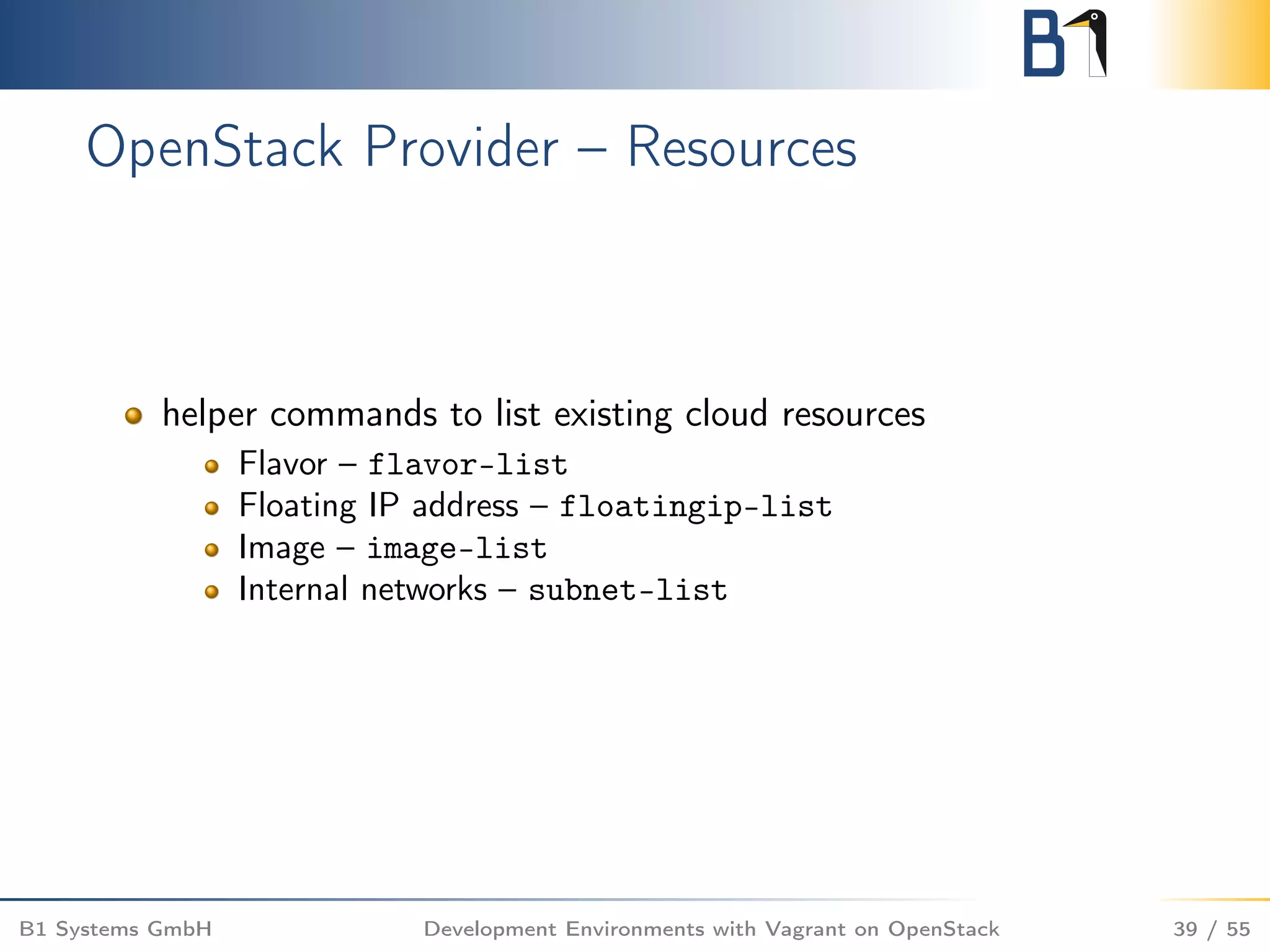 OpenStack Provider – Resources
helper commands to list existing cloud resources
Flavor – flavor-list
Floating IP address – floatingip-list
Image – image-list
Internal networks – subnet-list
B1 Systems GmbH Development Environments with Vagrant on OpenStack 39 / 55
 