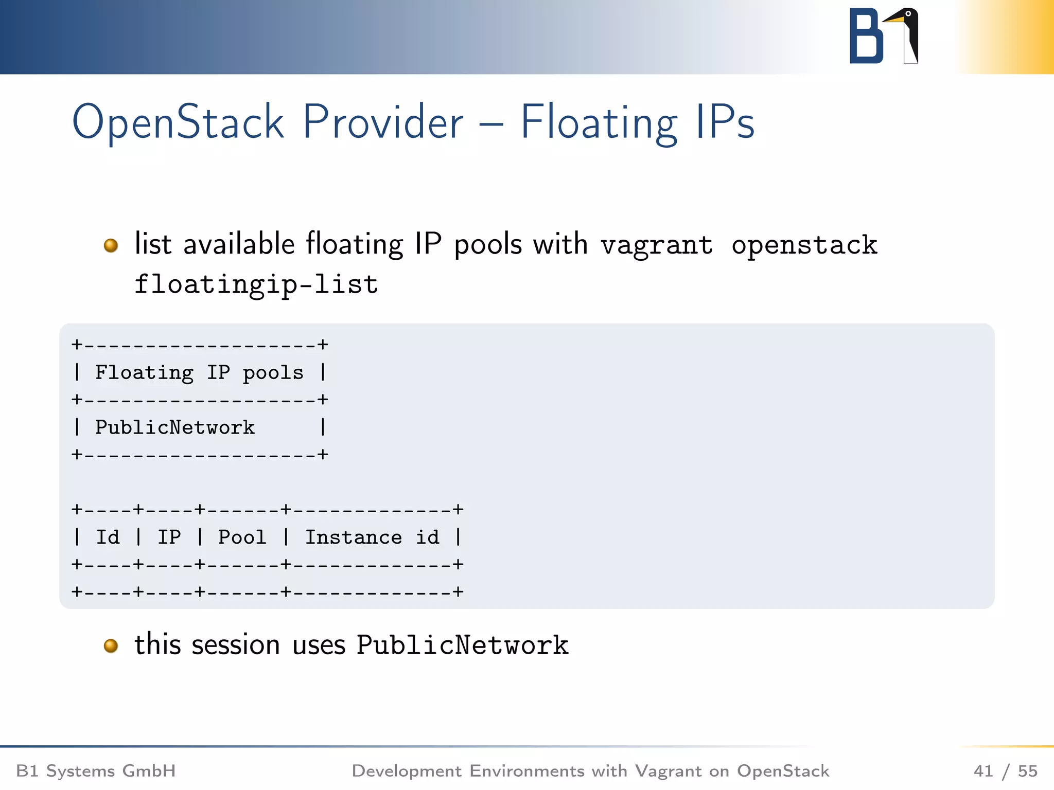 OpenStack Provider – Floating IPs
list available ﬂoating IP pools with vagrant openstack
floatingip-list
+-------------------+
| Floating IP pools |
+-------------------+
| PublicNetwork |
+-------------------+
+----+----+------+-------------+
| Id | IP | Pool | Instance id |
+----+----+------+-------------+
+----+----+------+-------------+
this session uses PublicNetwork
B1 Systems GmbH Development Environments with Vagrant on OpenStack 41 / 55
 