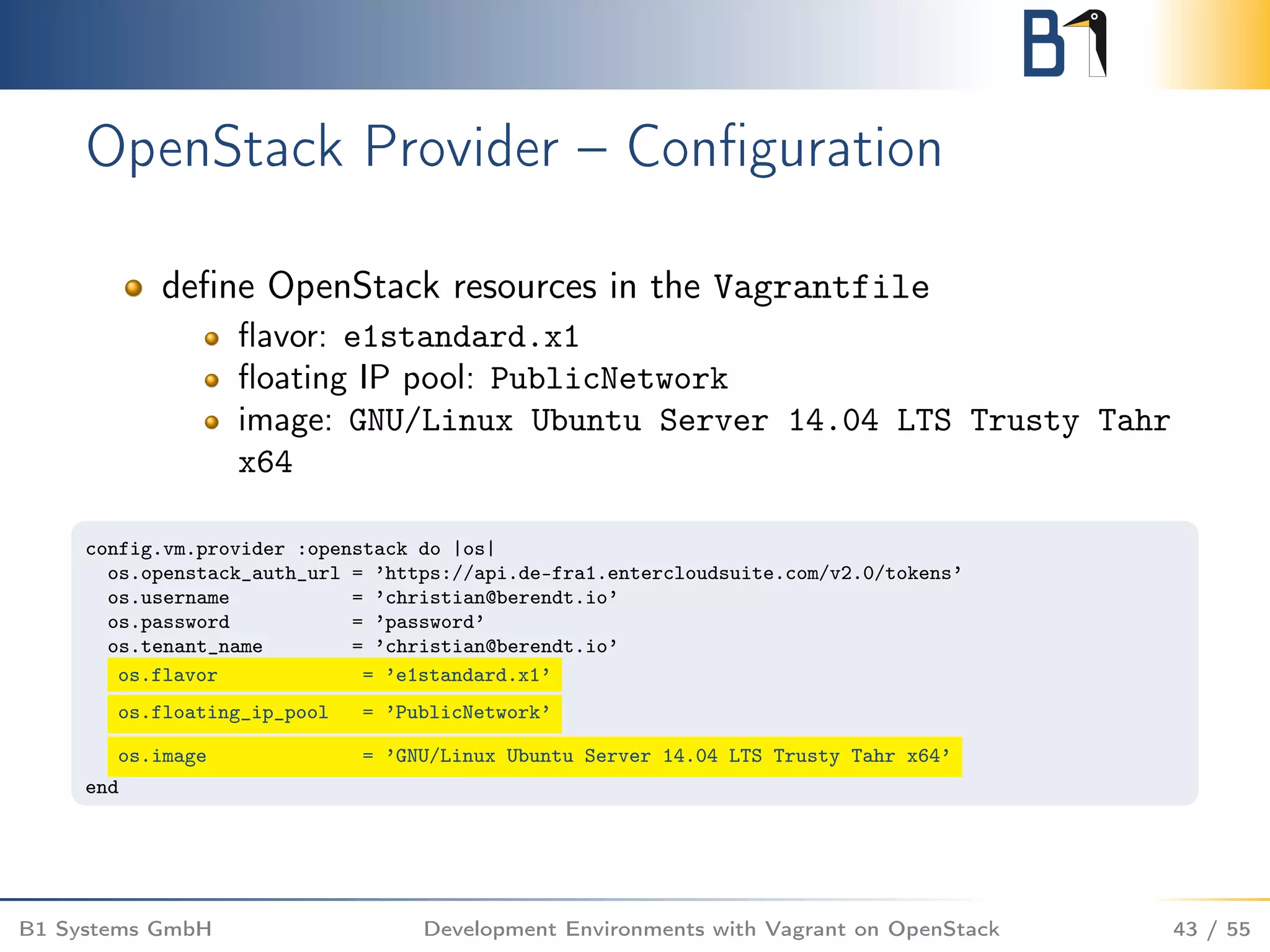 OpenStack Provider – Conﬁguration
deﬁne OpenStack resources in the Vagrantfile
ﬂavor: e1standard.x1
ﬂoating IP pool: PublicNetwork
image: GNU/Linux Ubuntu Server 14.04 LTS Trusty Tahr
x64
config.vm.provider :openstack do |os|
os.openstack_auth_url = ’https://api.de-fra1.entercloudsuite.com/v2.0/tokens’
os.username = ’christian@berendt.io’
os.password = ’password’
os.tenant_name = ’christian@berendt.io’
os.flavor = ’e1standard.x1’
os.floating_ip_pool = ’PublicNetwork’
os.image = ’GNU/Linux Ubuntu Server 14.04 LTS Trusty Tahr x64’
end
B1 Systems GmbH Development Environments with Vagrant on OpenStack 43 / 55
 