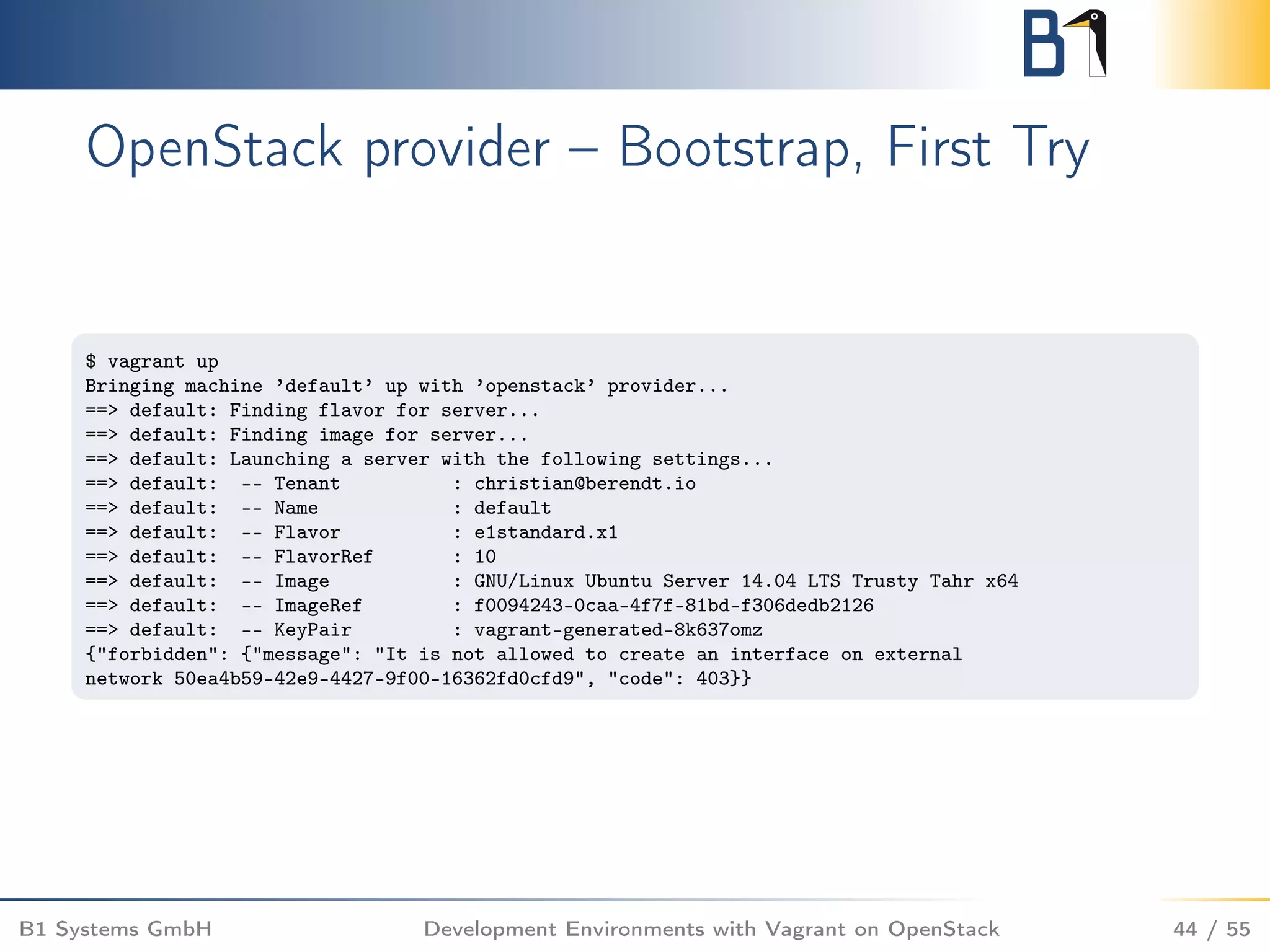 OpenStack provider – Bootstrap, First Try
$ vagrant up
Bringing machine ’default’ up with ’openstack’ provider...
==> default: Finding flavor for server...
==> default: Finding image for server...
==> default: Launching a server with the following settings...
==> default: -- Tenant : christian@berendt.io
==> default: -- Name : default
==> default: -- Flavor : e1standard.x1
==> default: -- FlavorRef : 10
==> default: -- Image : GNU/Linux Ubuntu Server 14.04 LTS Trusty Tahr x64
==> default: -- ImageRef : f0094243-0caa-4f7f-81bd-f306dedb2126
==> default: -- KeyPair : vagrant-generated-8k637omz
{"forbidden": {"message": "It is not allowed to create an interface on external
network 50ea4b59-42e9-4427-9f00-16362fd0cfd9", "code": 403}}
B1 Systems GmbH Development Environments with Vagrant on OpenStack 44 / 55
 