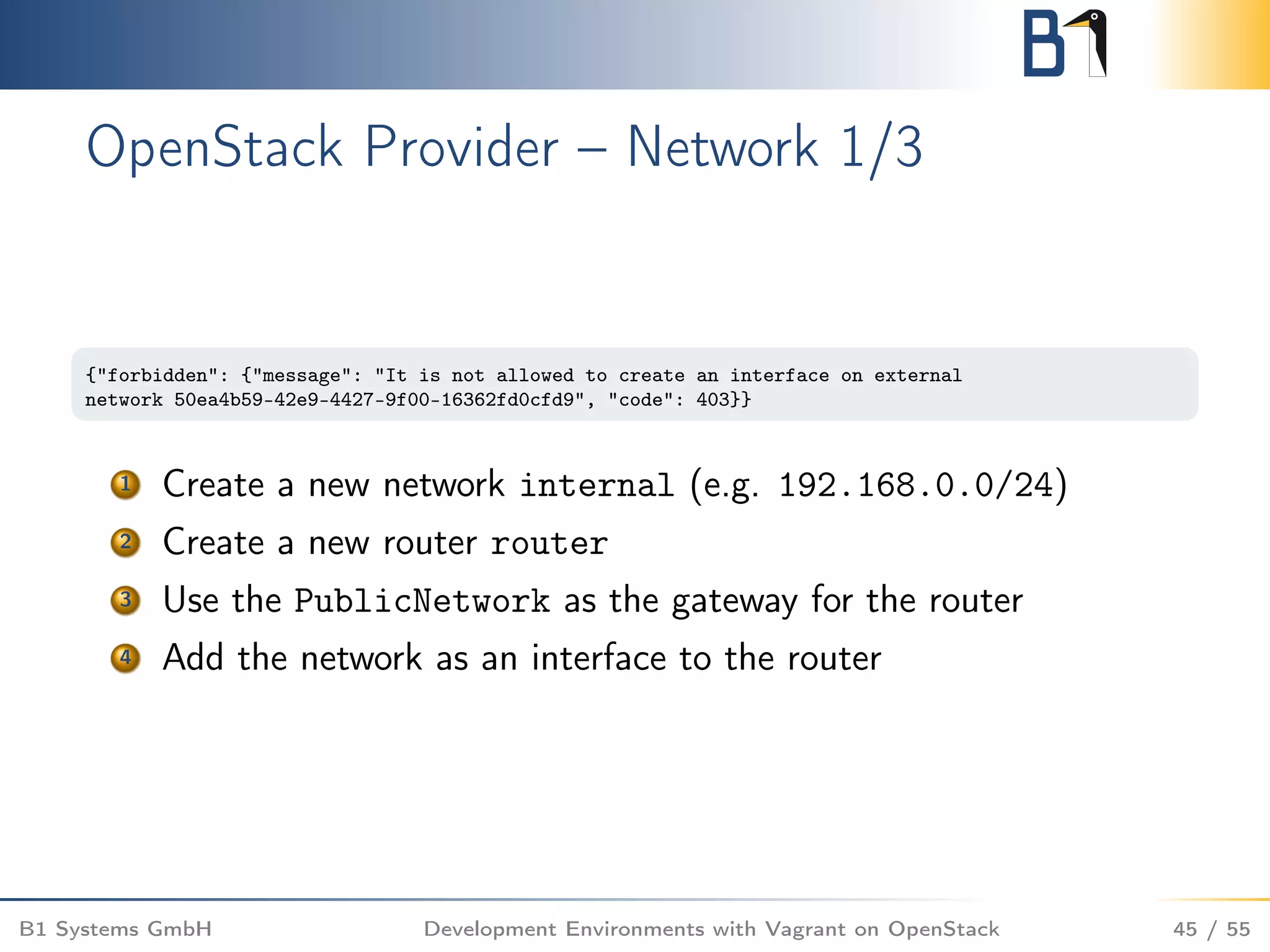 OpenStack Provider – Network 1/3
{"forbidden": {"message": "It is not allowed to create an interface on external
network 50ea4b59-42e9-4427-9f00-16362fd0cfd9", "code": 403}}
1 Create a new network internal (e.g. 192.168.0.0/24)
2 Create a new router router
3 Use the PublicNetwork as the gateway for the router
4 Add the network as an interface to the router
B1 Systems GmbH Development Environments with Vagrant on OpenStack 45 / 55
 