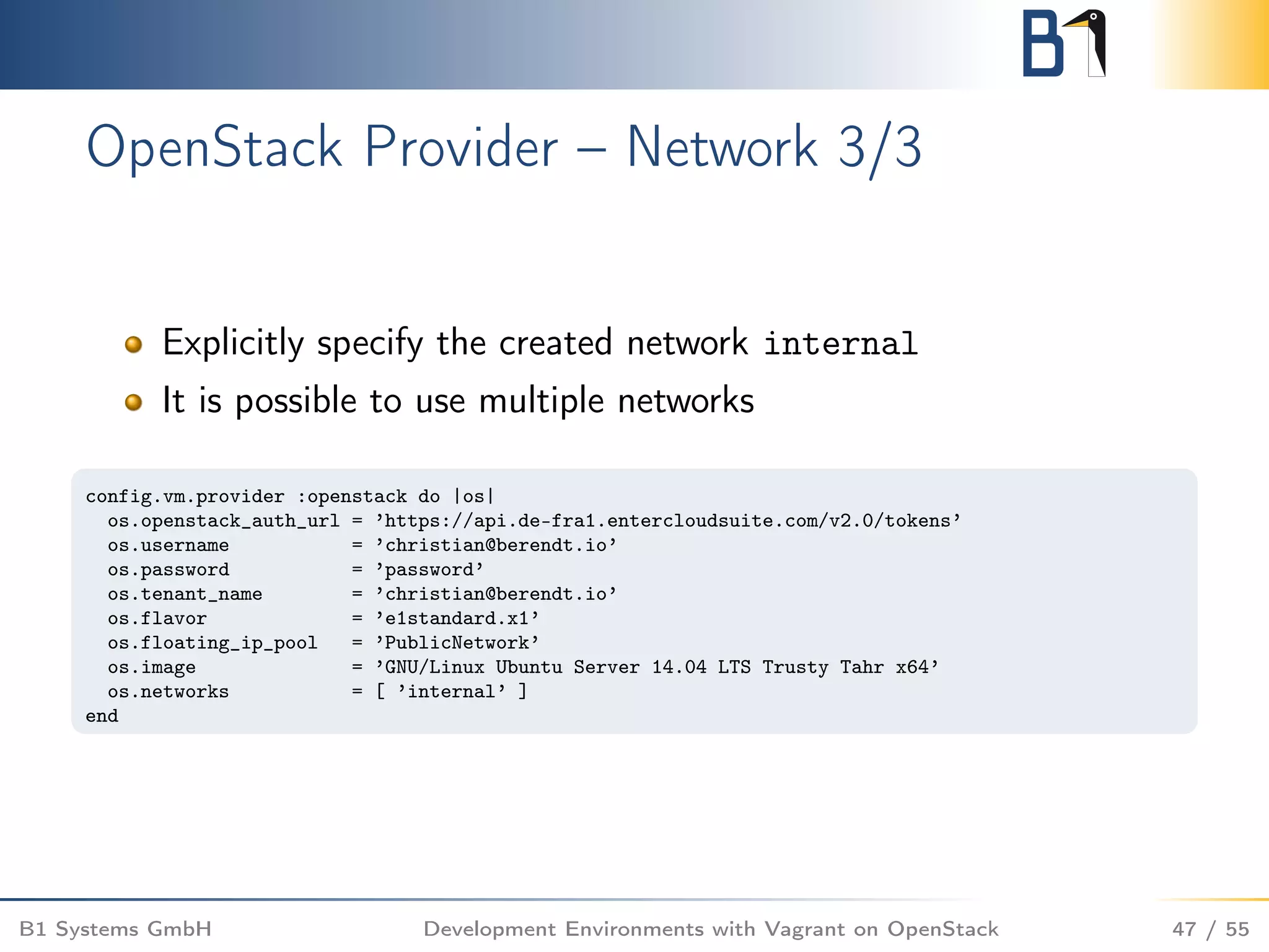 OpenStack Provider – Network 3/3
Explicitly specify the created network internal
It is possible to use multiple networks
config.vm.provider :openstack do |os|
os.openstack_auth_url = ’https://api.de-fra1.entercloudsuite.com/v2.0/tokens’
os.username = ’christian@berendt.io’
os.password = ’password’
os.tenant_name = ’christian@berendt.io’
os.flavor = ’e1standard.x1’
os.floating_ip_pool = ’PublicNetwork’
os.image = ’GNU/Linux Ubuntu Server 14.04 LTS Trusty Tahr x64’
os.networks = [ ’internal’ ]
end
B1 Systems GmbH Development Environments with Vagrant on OpenStack 47 / 55
 