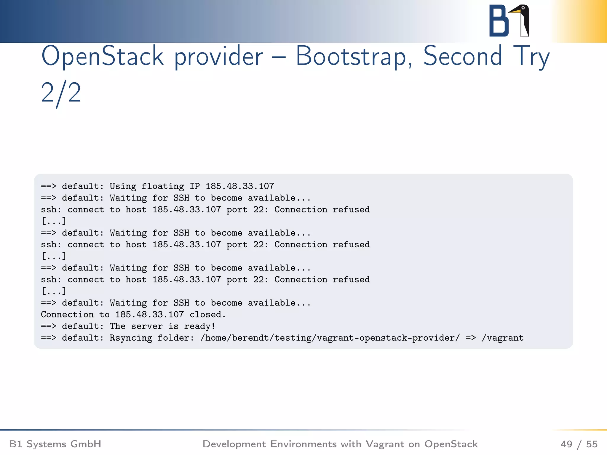 OpenStack provider – Bootstrap, Second Try
2/2
==> default: Using floating IP 185.48.33.107
==> default: Waiting for SSH to become available...
ssh: connect to host 185.48.33.107 port 22: Connection refused
[...]
==> default: Waiting for SSH to become available...
ssh: connect to host 185.48.33.107 port 22: Connection refused
[...]
==> default: Waiting for SSH to become available...
ssh: connect to host 185.48.33.107 port 22: Connection refused
[...]
==> default: Waiting for SSH to become available...
Connection to 185.48.33.107 closed.
==> default: The server is ready!
==> default: Rsyncing folder: /home/berendt/testing/vagrant-openstack-provider/ => /vagrant
B1 Systems GmbH Development Environments with Vagrant on OpenStack 49 / 55
 