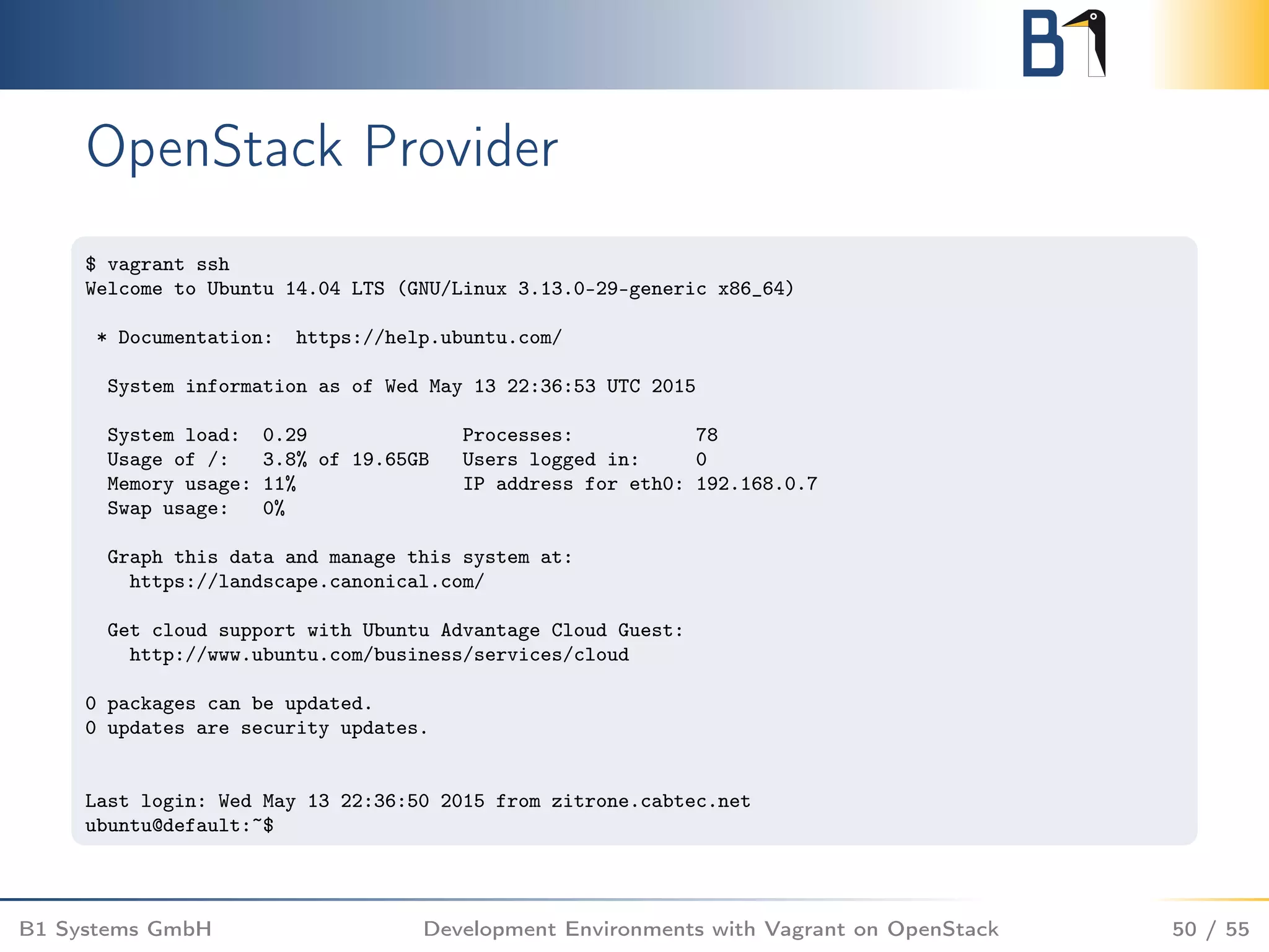 OpenStack Provider
$ vagrant ssh
Welcome to Ubuntu 14.04 LTS (GNU/Linux 3.13.0-29-generic x86_64)
* Documentation: https://help.ubuntu.com/
System information as of Wed May 13 22:36:53 UTC 2015
System load: 0.29 Processes: 78
Usage of /: 3.8% of 19.65GB Users logged in: 0
Memory usage: 11% IP address for eth0: 192.168.0.7
Swap usage: 0%
Graph this data and manage this system at:
https://landscape.canonical.com/
Get cloud support with Ubuntu Advantage Cloud Guest:
http://www.ubuntu.com/business/services/cloud
0 packages can be updated.
0 updates are security updates.
Last login: Wed May 13 22:36:50 2015 from zitrone.cabtec.net
ubuntu@default:~$
B1 Systems GmbH Development Environments with Vagrant on OpenStack 50 / 55
 