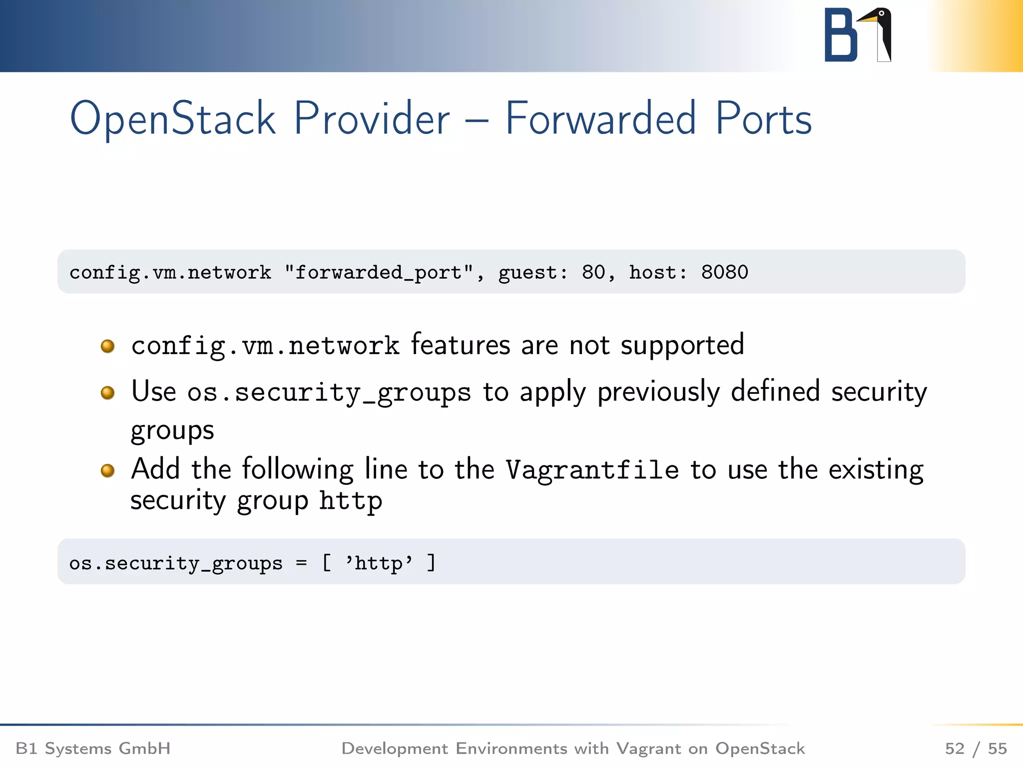 OpenStack Provider – Forwarded Ports
config.vm.network "forwarded_port", guest: 80, host: 8080
config.vm.network features are not supported
Use os.security_groups to apply previously deﬁned security
groups
Add the following line to the Vagrantfile to use the existing
security group http
os.security_groups = [ ’http’ ]
B1 Systems GmbH Development Environments with Vagrant on OpenStack 52 / 55
 