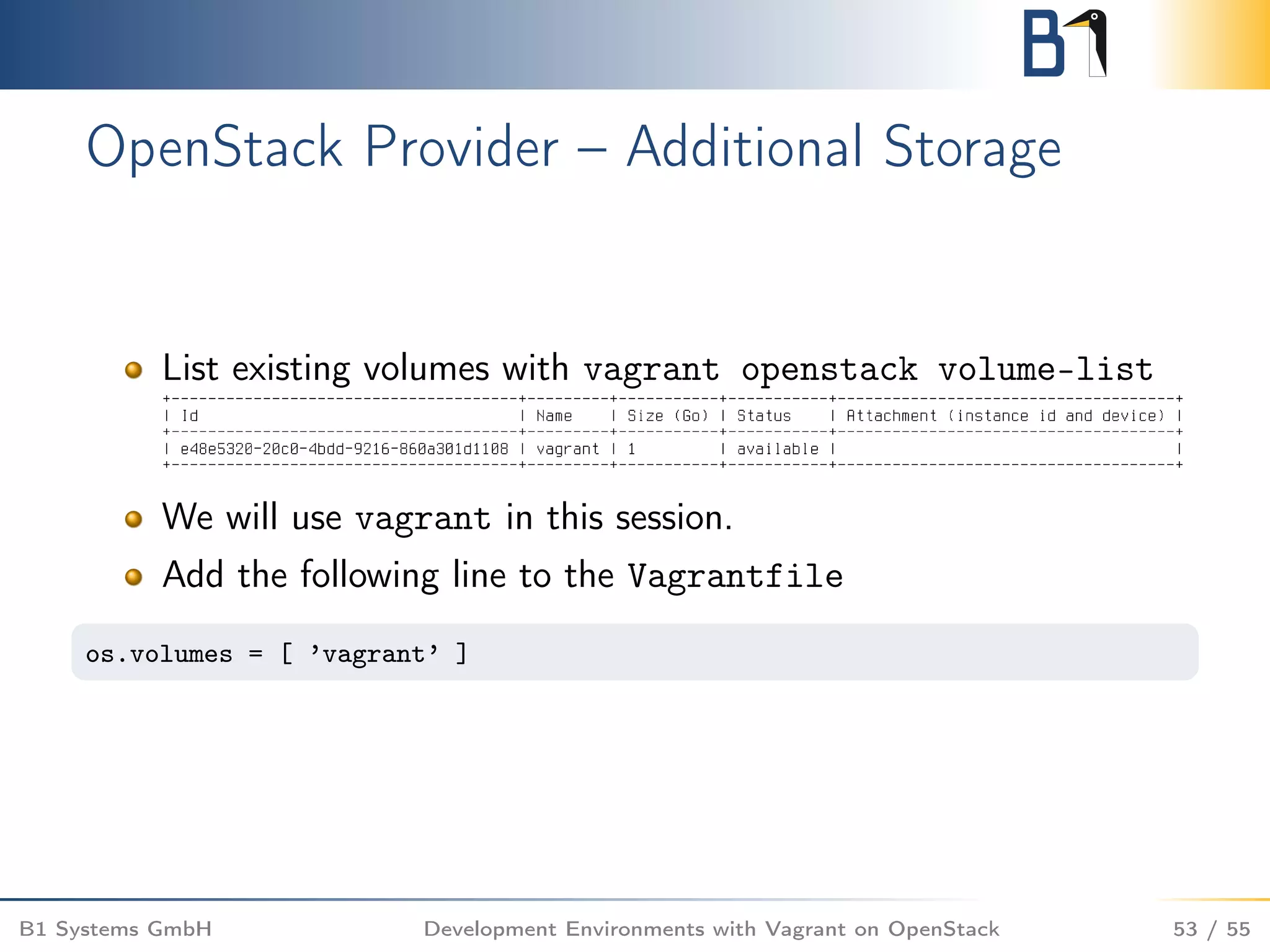 OpenStack Provider – Additional Storage
List existing volumes with vagrant openstack volume-list
We will use vagrant in this session.
Add the following line to the Vagrantfile
os.volumes = [ ’vagrant’ ]
B1 Systems GmbH Development Environments with Vagrant on OpenStack 53 / 55
 
