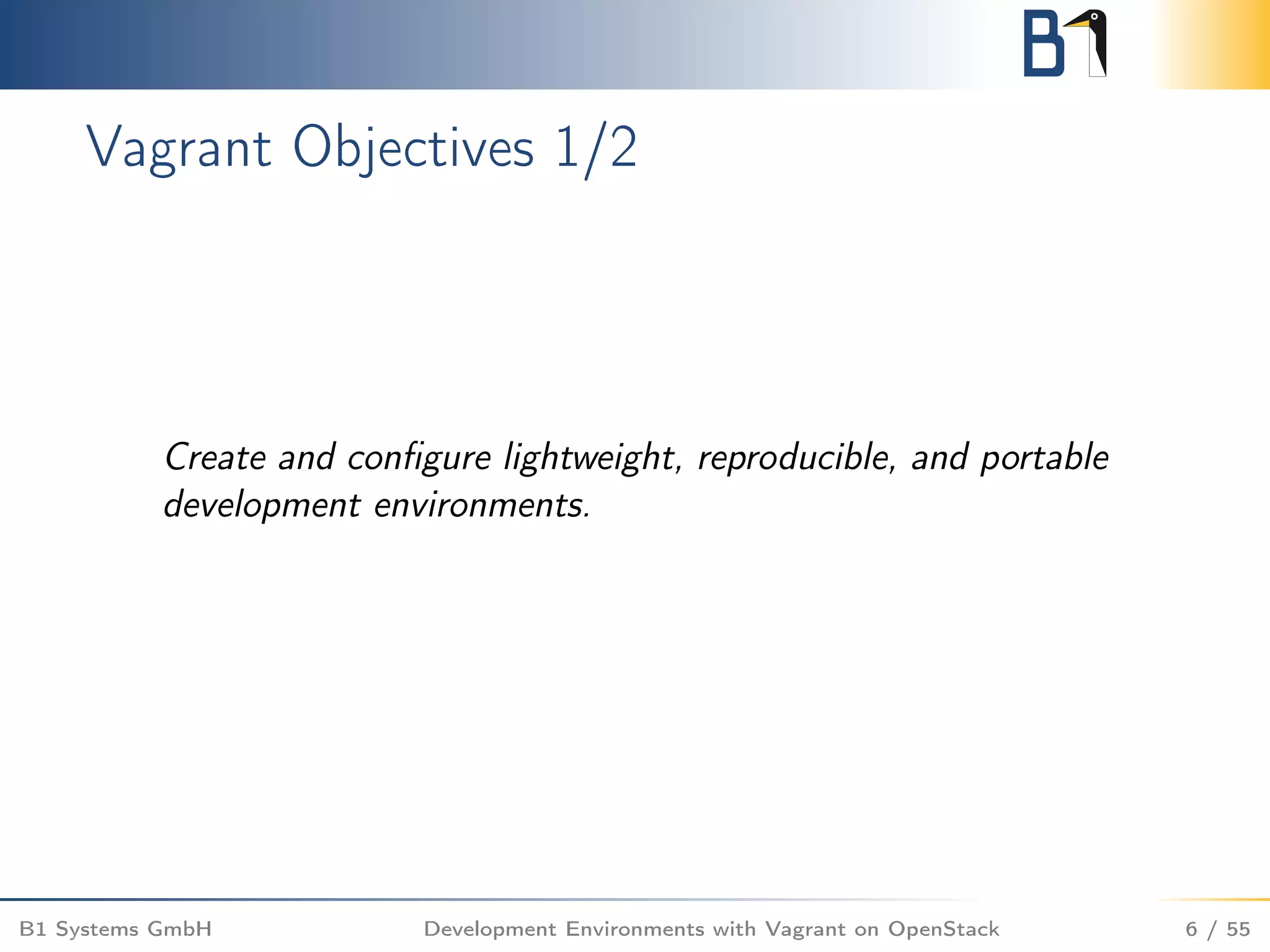 Vagrant Objectives 1/2
Create and conﬁgure lightweight, reproducible, and portable
development environments.
B1 Systems GmbH Development Environments with Vagrant on OpenStack 6 / 55
 