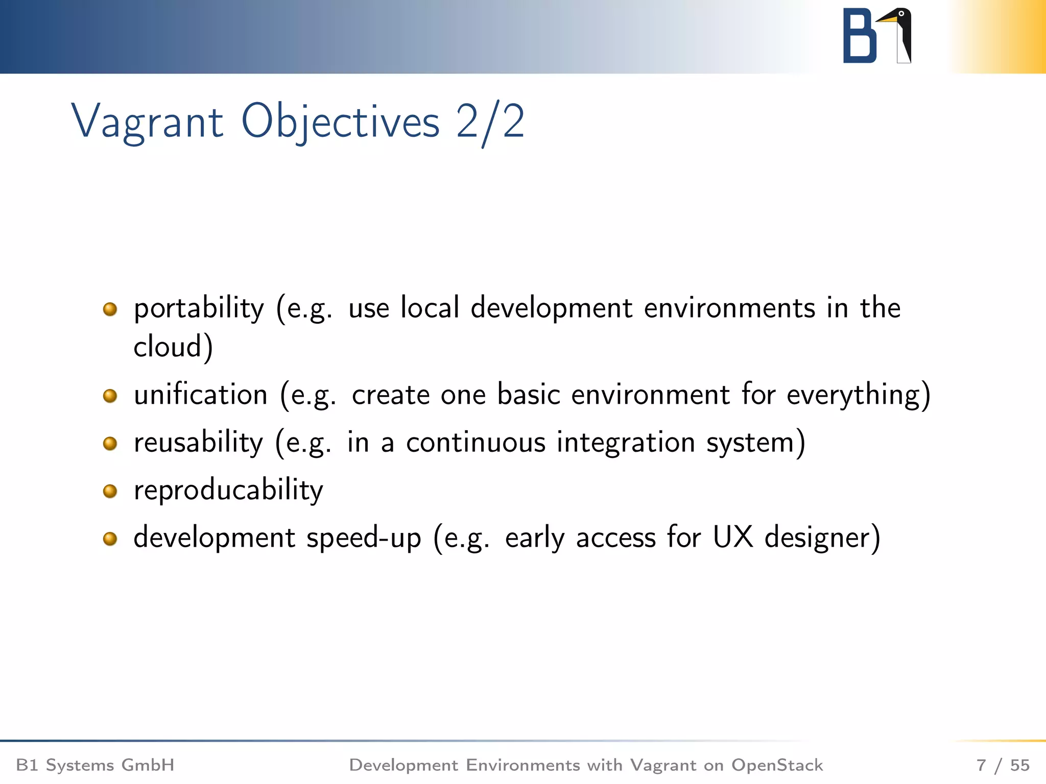 Vagrant Objectives 2/2
portability (e.g. use local development environments in the
cloud)
uniﬁcation (e.g. create one basic environment for everything)
reusability (e.g. in a continuous integration system)
reproducability
development speed-up (e.g. early access for UX designer)
B1 Systems GmbH Development Environments with Vagrant on OpenStack 7 / 55
 