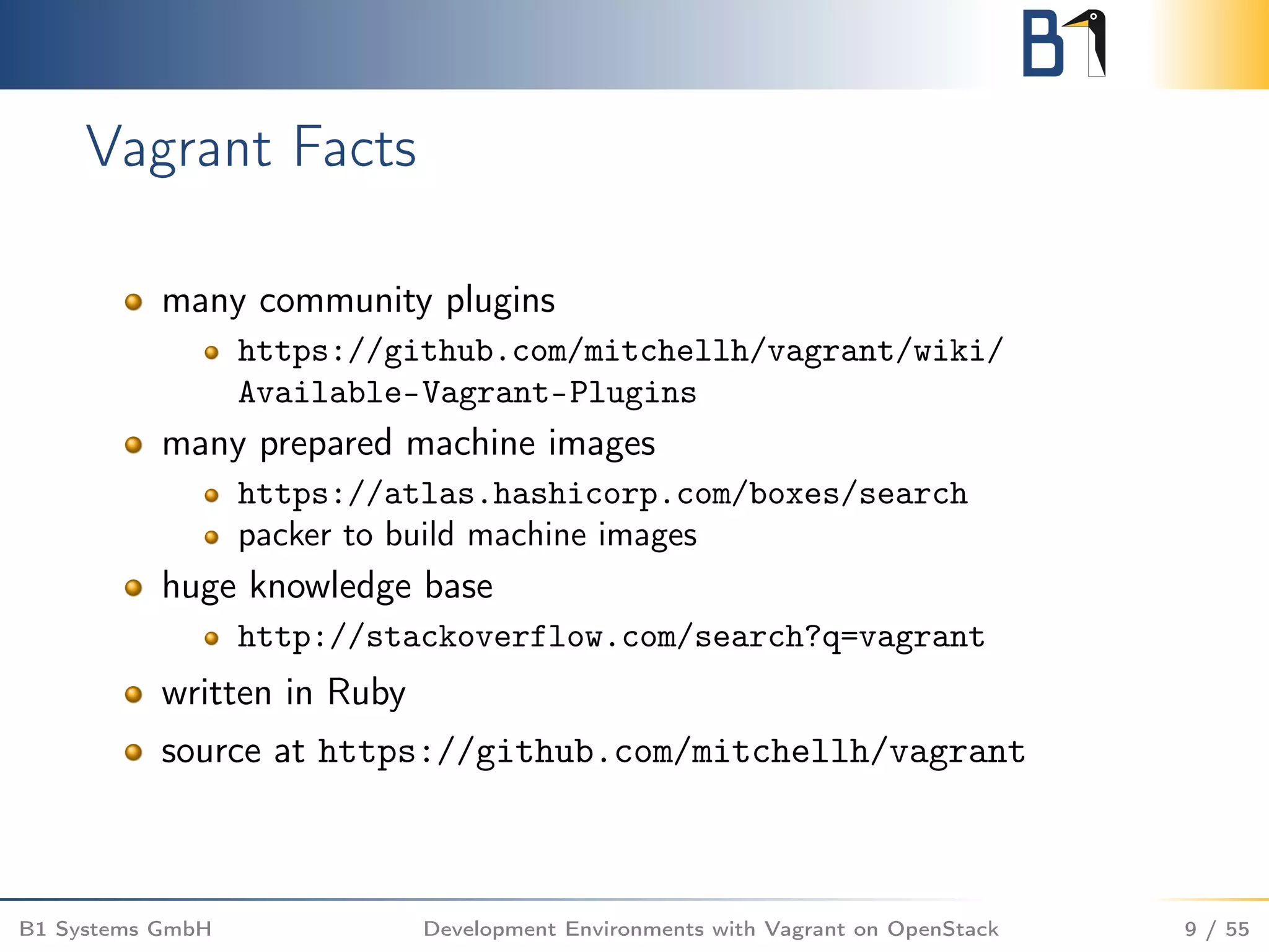 Vagrant Facts
many community plugins
https://github.com/mitchellh/vagrant/wiki/
Available-Vagrant-Plugins
many prepared machine images
https://atlas.hashicorp.com/boxes/search
packer to build machine images
huge knowledge base
http://stackoverflow.com/search?q=vagrant
written in Ruby
source at https://github.com/mitchellh/vagrant
B1 Systems GmbH Development Environments with Vagrant on OpenStack 9 / 55
 