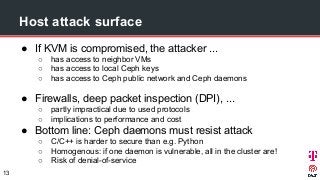 Host attack surface
● If KVM is compromised, the attacker ...
○ has access to neighbor VMs
○ has access to local Ceph keys
○ has access to Ceph public network and Ceph daemons
● Firewalls, deep packet inspection (DPI), ...
○ partly impractical due to used protocols
○ implications to performance and cost
● Bottom line: Ceph daemons must resist attack
○ C/C++ is harder to secure than e.g. Python
○ Homogenous: if one daemon is vulnerable, all in the cluster are!
○ Risk of denial-of-service
13
 