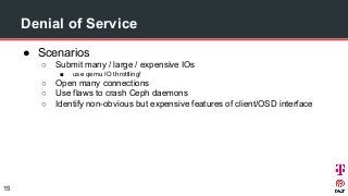 Denial of Service
● Scenarios
○ Submit many / large / expensive IOs
■ use qemu IO throttling!
○ Open many connections
○ Use flaws to crash Ceph daemons
○ Identify non-obvious but expensive features of client/OSD interface
15
 