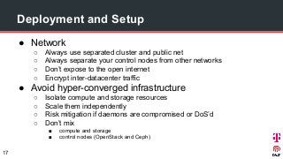 Deployment and Setup
● Network
○ Always use separated cluster and public net
○ Always separate your control nodes from other networks
○ Don’t expose to the open internet
○ Encrypt inter-datacenter traffic
● Avoid hyper-converged infrastructure
○ Isolate compute and storage resources
○ Scale them independently
○ Risk mitigation if daemons are compromised or DoS’d
○ Don’t mix
■ compute and storage
■ control nodes (OpenStack and Ceph)
17
 
