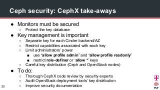 Ceph security: CephX take-aways
● Monitors must be secured
○ Protect the key database
● Key management is important
○ Separate key for each Cinder backend/AZ
○ Restrict capabilities associated with each key
○ Limit administrators’ power
■ use ‘allow profile admin’ and ‘allow profile readonly’
■ restrict role-definer or ‘allow *’ keys
○ Careful key distribution (Ceph and OpenStack nodes)
● To do:
○ Thorough CephX code review by security experts
○ Audit OpenStack deployment tools’ key distribution
○ Improve security documentation20
 