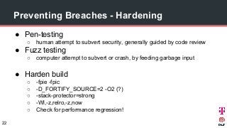 ● Pen-testing
○ human attempt to subvert security, generally guided by code review
● Fuzz testing
○ computer attempt to subvert or crash, by feeding garbage input
● Harden build
○ -fpie -fpic
○ -D_FORTIFY_SOURCE=2 -O2 (?)
○ -stack-protector=strong
○ -Wl,-z,relro,-z,now
○ Check for performance regression!
Preventing Breaches - Hardening
22
 