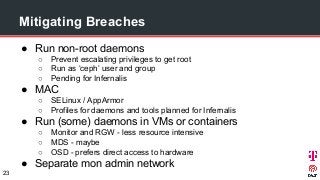 Mitigating Breaches
● Run non-root daemons
○ Prevent escalating privileges to get root
○ Run as ‘ceph’ user and group
○ Pending for Infernalis
● MAC
○ SELinux / AppArmor
○ Profiles for daemons and tools planned for Infernalis
● Run (some) daemons in VMs or containers
○ Monitor and RGW - less resource intensive
○ MDS - maybe
○ OSD - prefers direct access to hardware
● Separate mon admin network
23
 