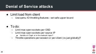 ● Limit load from client
○ Use qemu IO throttling features - set safe upper bound
● To do:
○ Limit max open sockets per OSD
○ Limit max open sockets per source IP
■ handle on Ceph or in the network layer?
○ Throttle operations per-session or per-client (vs just globally)?
Denial of Service attacks
26
 