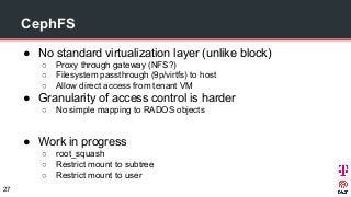 CephFS
● No standard virtualization layer (unlike block)
○ Proxy through gateway (NFS?)
○ Filesystem passthrough (9p/virtfs) to host
○ Allow direct access from tenant VM
● Granularity of access control is harder
○ No simple mapping to RADOS objects
● Work in progress
○ root_squash
○ Restrict mount to subtree
○ Restrict mount to user
27
 