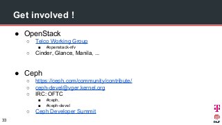 Get involved !
● OpenStack
○ Telco Working Group
■ #openstack-nfv
○ Cinder, Glance, Manila, ...
● Ceph
○ https://ceph.com/community/contribute/
○ ceph-devel@vger.kernel.org
○ IRC: OFTC
■ #ceph,
■ #ceph-devel
○ Ceph Developer Summit
33
 