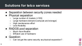 Solutions for telco services
● Separation between security zones needed
● Physical separation
○ Large number of clusters (>100)
○ Large hardware demand (compute and storage)
○ High maintenance effort
○ Less flexibility
● RADOS pool separation
○ Much more flexible
○ Efficient use of hardware
● Question:
○ Can we get the same security as physical separation?
8
 