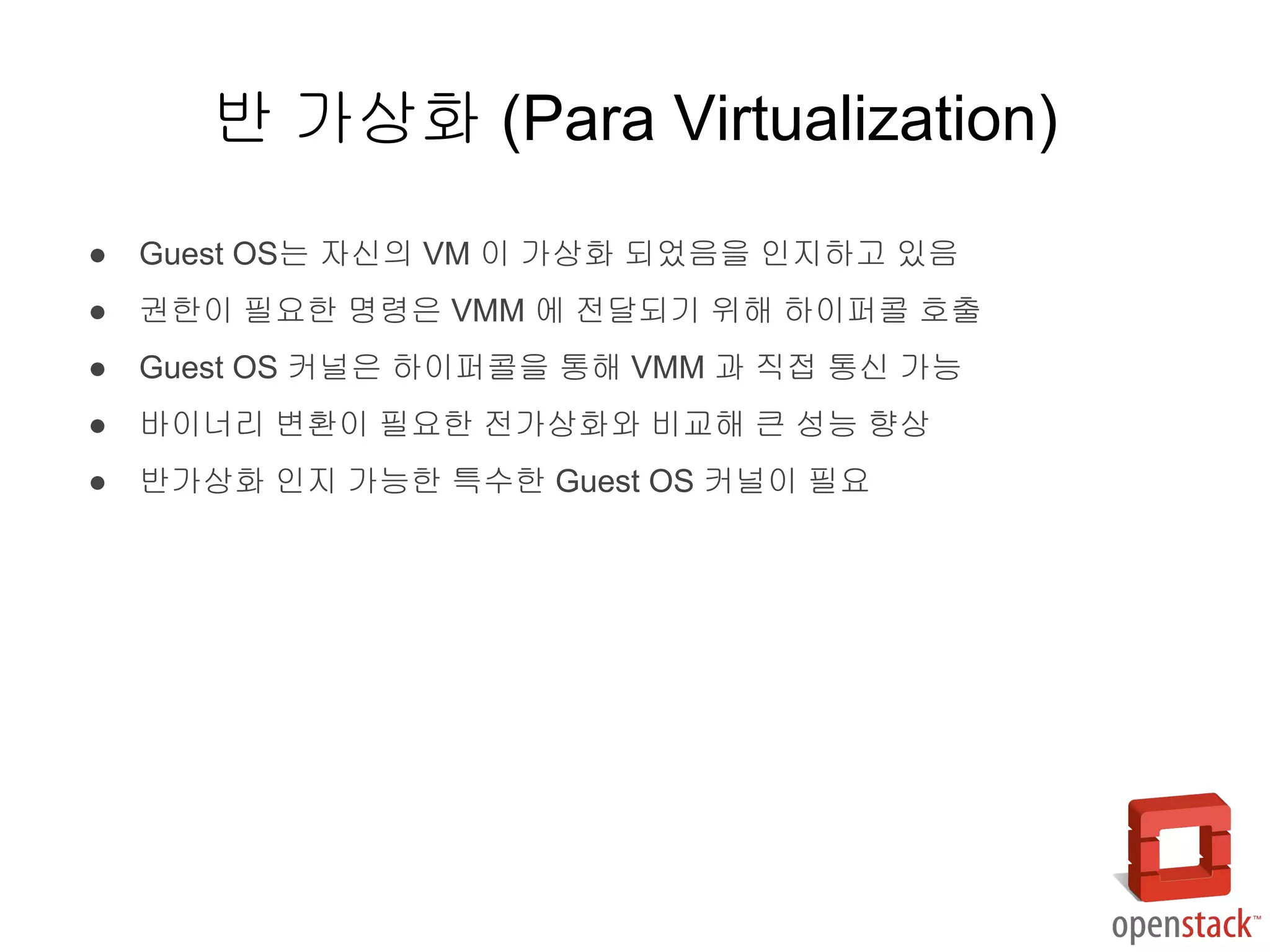 ● Guest OS는 자신의 VM 이 가상화 되었음을 인지하고 있음
● 권한이 필요한 명령은 VMM 에 전달되기 위해 하이퍼콜 호출
● Guest OS 커널은 하이퍼콜을 통해 VMM 과 직접 통신 가능
● 바이너리 변환이 필요한 전가상화와 비교해 큰 성능 향상
● 반가상화 인지 가능한 특수한 Guest OS 커널이 필요
반 가상화 (Para Virtualization)
 