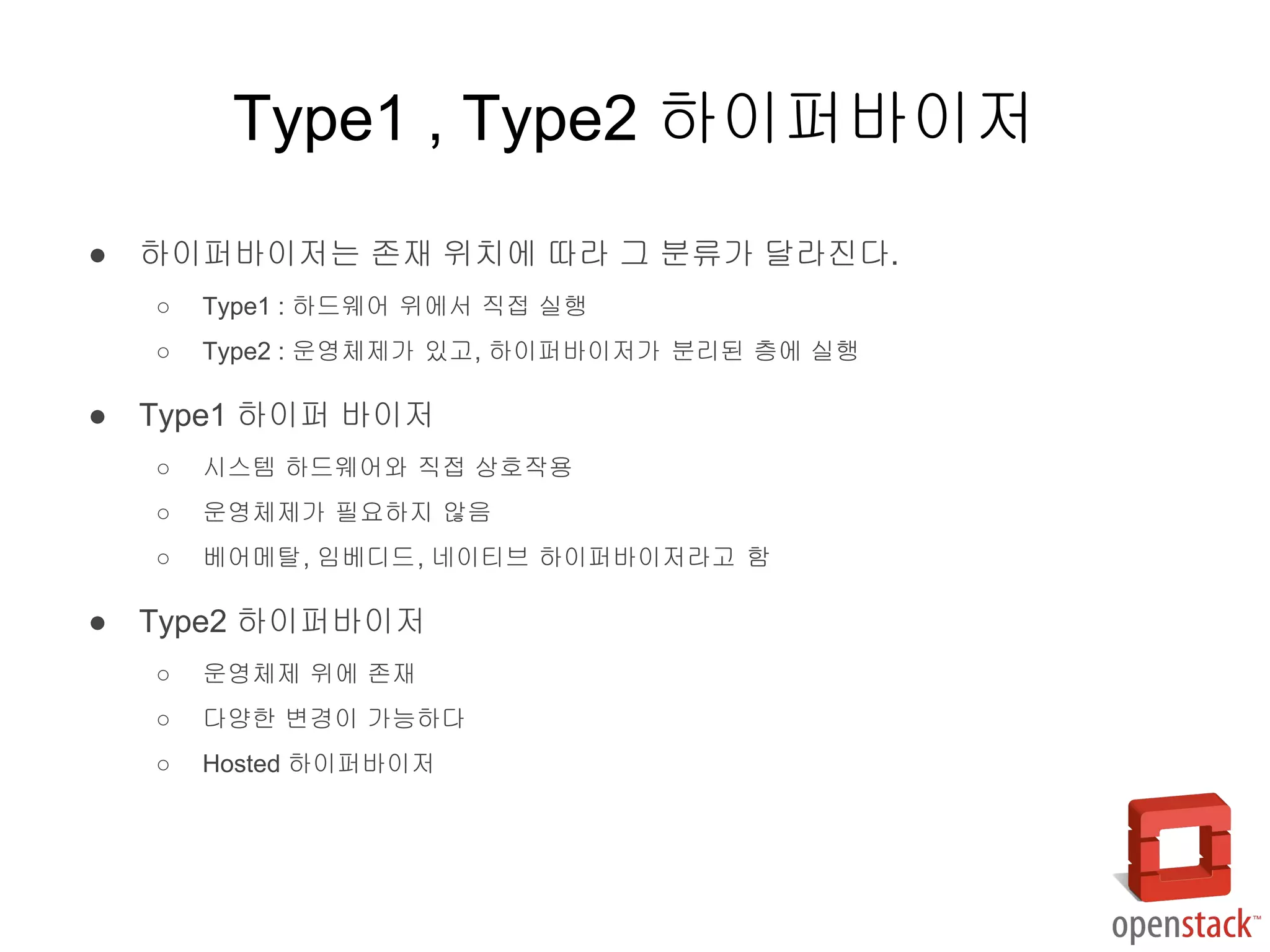 ● 하이퍼바이저는 존재 위치에 따라 그 분류가 달라진다.
○ Type1 : 하드웨어 위에서 직접 실행
○ Type2 : 운영체제가 있고, 하이퍼바이저가 분리된 층에 실행
● Type1 하이퍼 바이저
○ 시스템 하드웨어와 직접 상호작용
○ 운영체제가 필요하지 않음
○ 베어메탈, 임베디드, 네이티브 하이퍼바이저라고 함
● Type2 하이퍼바이저
○ 운영체제 위에 존재
○ 다양한 변경이 가능하다
○ Hosted 하이퍼바이저
Type1 , Type2 하이퍼바이저
 