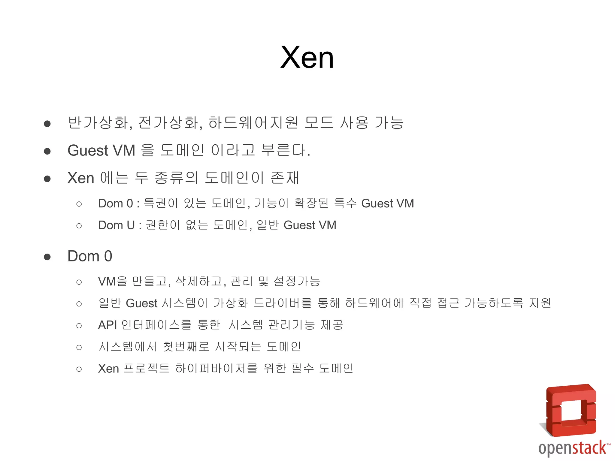● 반가상화, 전가상화, 하드웨어지원 모드 사용 가능
● Guest VM 을 도메인 이라고 부른다.
● Xen 에는 두 종류의 도메인이 존재
○ Dom 0 : 특권이 있는 도메인, 기능이 확장된 특수 Guest VM
○ Dom U : 권한이 없는 도메인, 일반 Guest VM
● Dom 0
○ VM을 만들고, 삭제하고, 관리 및 설정가능
○ 일반 Guest 시스템이 가상화 드라이버를 통해 하드웨어에 직접 접근 가능하도록 지원
○ API 인터페이스를 통한 시스템 관리기능 제공
○ 시스템에서 첫번째로 시작되는 도메인
○ Xen 프로젝트 하이퍼바이저를 위한 필수 도메인
Xen
 