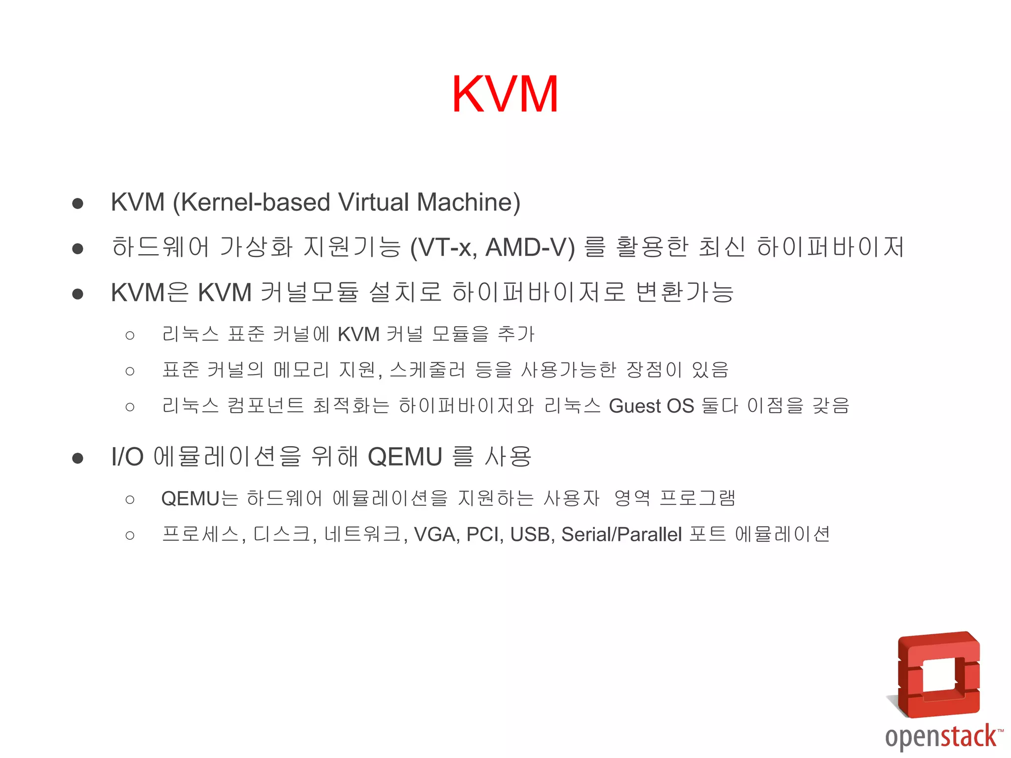 ● KVM (Kernel-based Virtual Machine)
● 하드웨어 가상화 지원기능 (VT-x, AMD-V) 를 활용한 최신 하이퍼바이저
● KVM은 KVM 커널모듈 설치로 하이퍼바이저로 변환가능
○ 리눅스 표준 커널에 KVM 커널 모듈을 추가
○ 표준 커널의 메모리 지원, 스케줄러 등을 사용가능한 장점이 있음
○ 리눅스 컴포넌트 최적화는 하이퍼바이저와 리눅스 Guest OS 둘다 이점을 갖음
● I/O 에뮬레이션을 위해 QEMU 를 사용
○ QEMU는 하드웨어 에뮬레이션을 지원하는 사용자 영역 프로그램
○ 프로세스, 디스크, 네트워크, VGA, PCI, USB, Serial/Parallel 포트 에뮬레이션
KVM
 