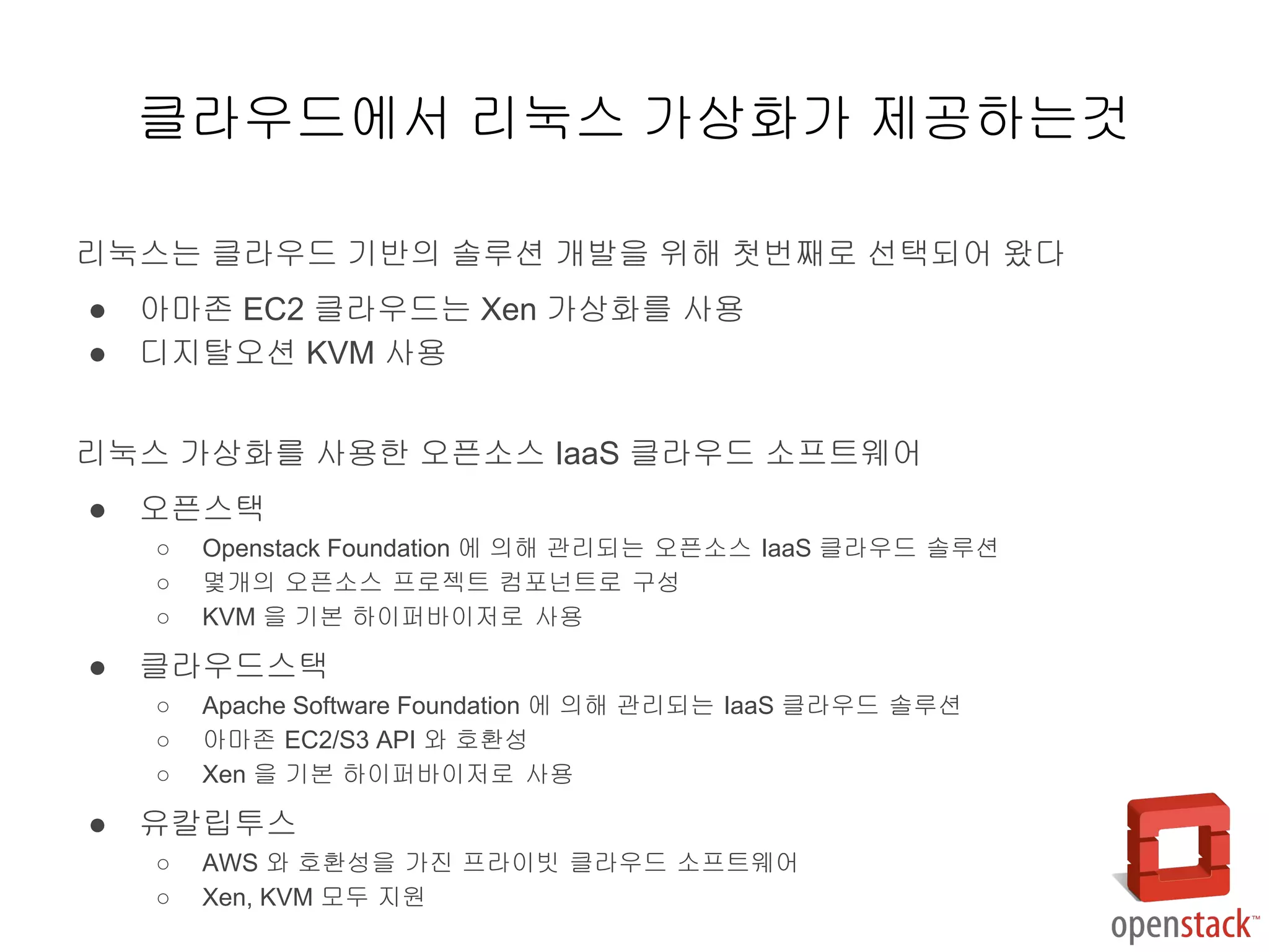 리눅스는 클라우드 기반의 솔루션 개발을 위해 첫번째로 선택되어 왔다
● 아마존 EC2 클라우드는 Xen 가상화를 사용
● 디지탈오션 KVM 사용
리눅스 가상화를 사용한 오픈소스 IaaS 클라우드 소프트웨어
● 오픈스택
○ Openstack Foundation 에 의해 관리되는 오픈소스 IaaS 클라우드 솔루션
○ 몇개의 오픈소스 프로젝트 컴포넌트로 구성
○ KVM 을 기본 하이퍼바이저로 사용
● 클라우드스택
○ Apache Software Foundation 에 의해 관리되는 IaaS 클라우드 솔루션
○ 아마존 EC2/S3 API 와 호환성
○ Xen 을 기본 하이퍼바이저로 사용
● 유칼립투스
○ AWS 와 호환성을 가진 프라이빗 클라우드 소프트웨어
○ Xen, KVM 모두 지원
클라우드에서 리눅스 가상화가 제공하는것
 