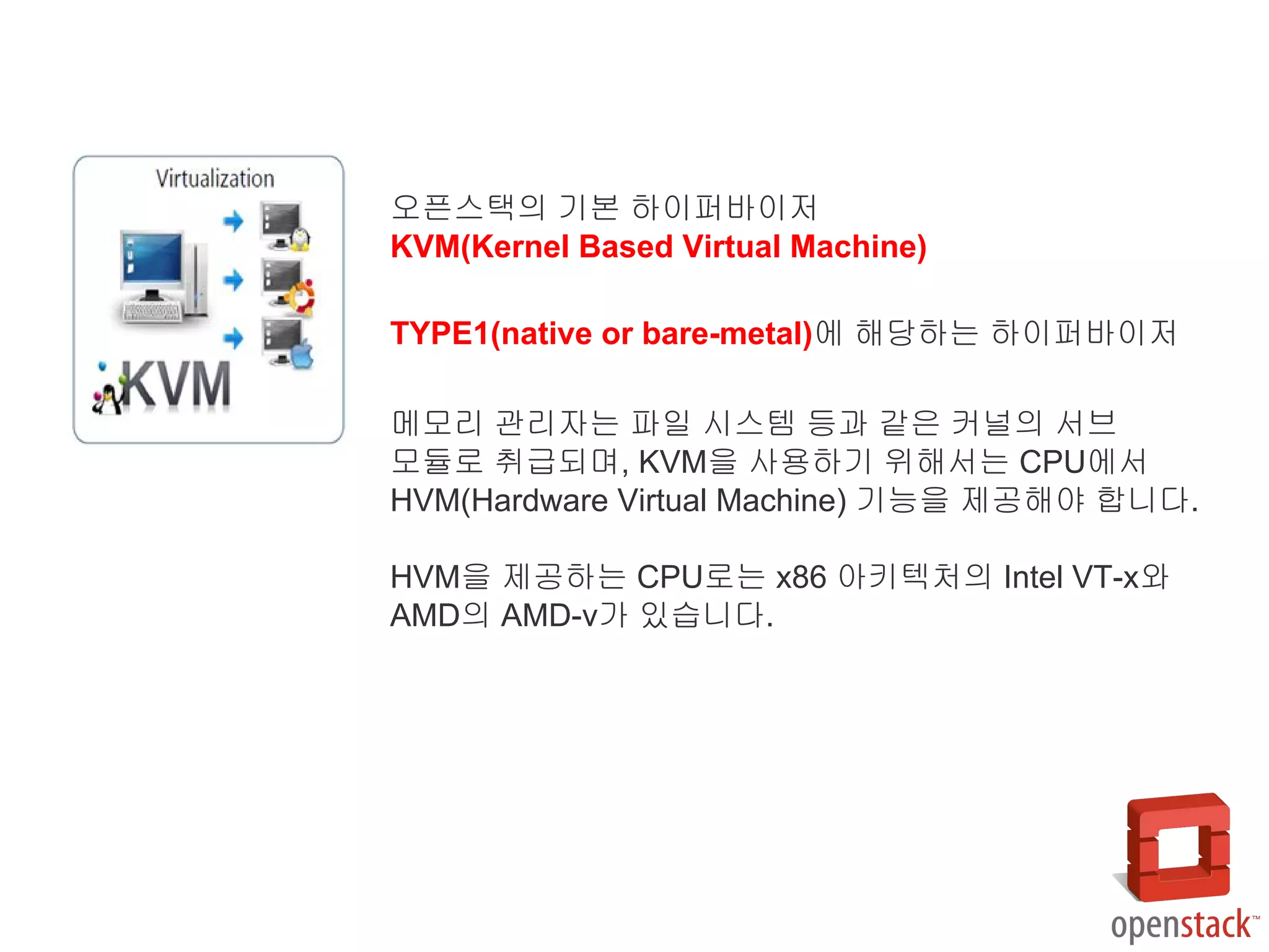 오픈스택의 기본 하이퍼바이저
KVM(Kernel Based Virtual Machine)
TYPE1(native or bare-metal)에 해당하는 하이퍼바이저
메모리 관리자는 파일 시스템 등과 같은 커널의 서브
모듈로 취급되며, KVM을 사용하기 위해서는 CPU에서
HVM(Hardware Virtual Machine) 기능을 제공해야 합니다.
HVM을 제공하는 CPU로는 x86 아키텍처의 Intel VT-x와
AMD의 AMD-v가 있습니다.
 