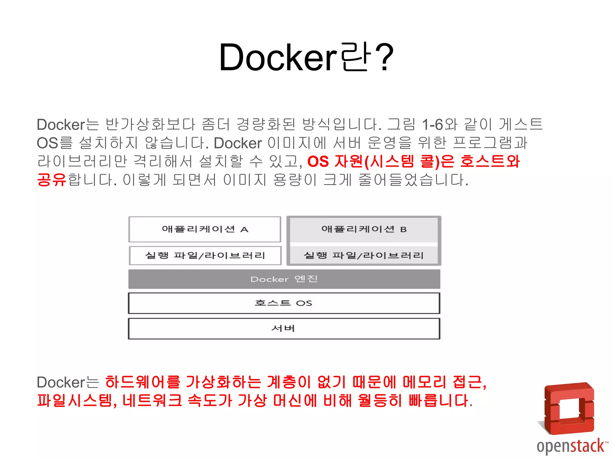 Docker란?
Docker는 반가상화보다 좀더 경량화된 방식입니다. 그림 1-6와 같이 게스트
OS를 설치하지 않습니다. Docker 이미지에 서버 운영을 위한 프로그램과
라이브러리만 격리해서 설치할 수 있고, OS 자원(시스템 콜)은 호스트와
공유합니다. 이렇게 되면서 이미지 용량이 크게 줄어들었습니다.
Docker는 하드웨어를 가상화하는 계층이 없기 때문에 메모리 접근,
파일시스템, 네트워크 속도가 가상 머신에 비해 월등히 빠릅니다.
 