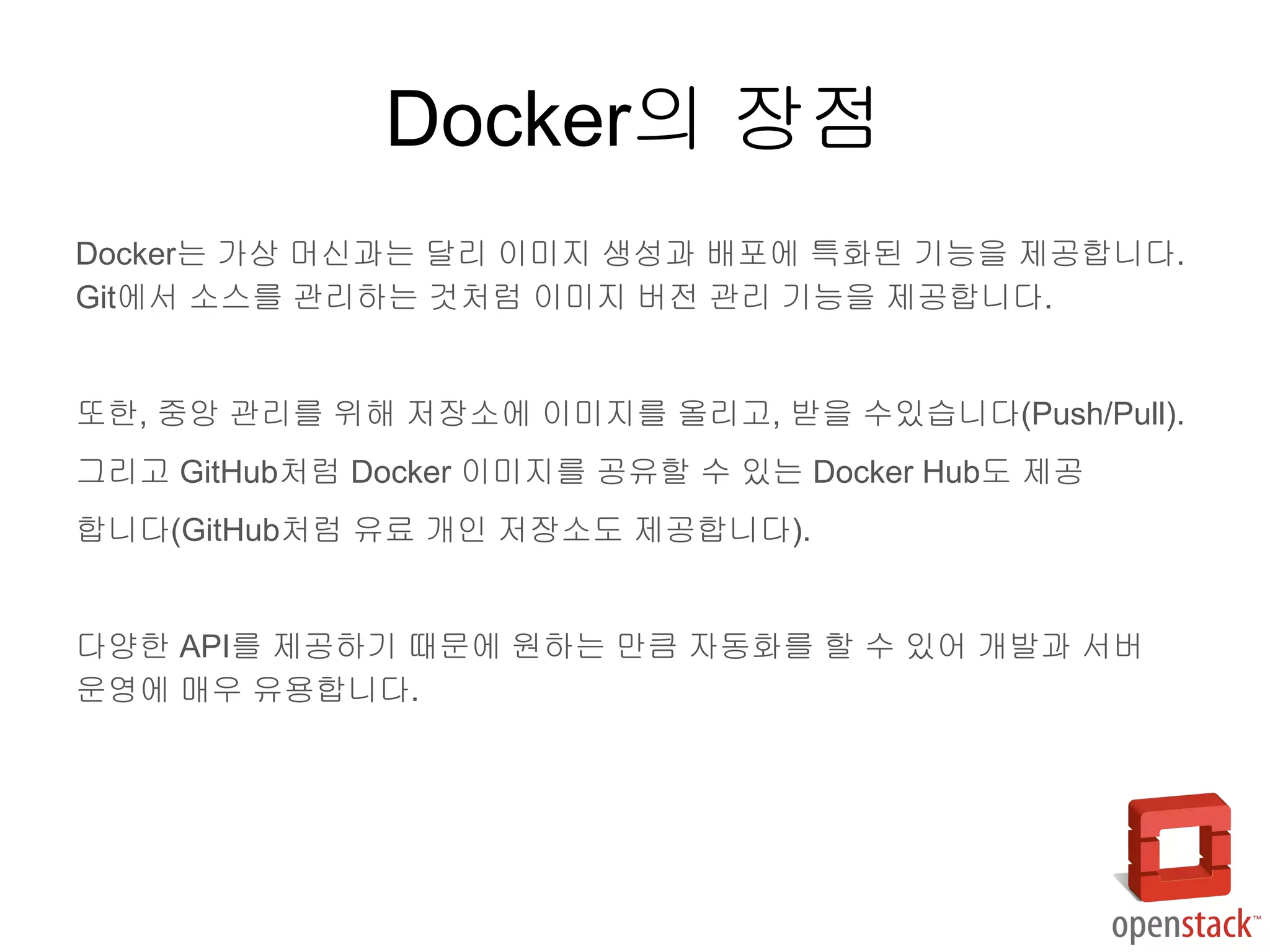 Docker는 가상 머신과는 달리 이미지 생성과 배포에 특화된 기능을 제공합니다.
Git에서 소스를 관리하는 것처럼 이미지 버전 관리 기능을 제공합니다.
또한, 중앙 관리를 위해 저장소에 이미지를 올리고, 받을 수있습니다(Push/Pull).
그리고 GitHub처럼 Docker 이미지를 공유할 수 있는 Docker Hub도 제공
합니다(GitHub처럼 유료 개인 저장소도 제공합니다).
다양한 API를 제공하기 때문에 원하는 만큼 자동화를 할 수 있어 개발과 서버
운영에 매우 유용합니다.
Docker의 장점
 
