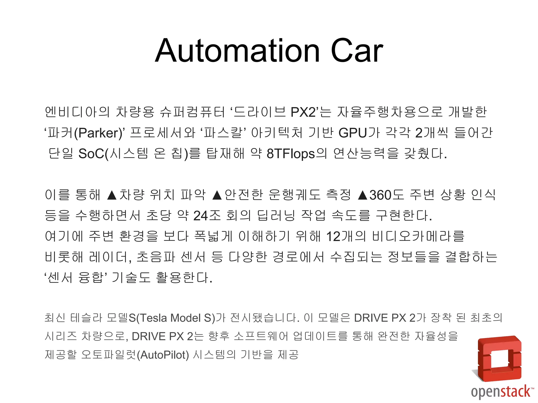 엔비디아의 차량용 슈퍼컴퓨터 ‘드라이브 PX2’는 자율주행차용으로 개발한
‘파커(Parker)’ 프로세서와 ‘파스칼’ 아키텍처 기반 GPU가 각각 2개씩 들어간
단일 SoC(시스템 온 칩)를 탑재해 약 8TFlops의 연산능력을 갖췄다.
이를 통해 ▲차량 위치 파악 ▲안전한 운행궤도 측정 ▲360도 주변 상황 인식
등을 수행하면서 초당 약 24조 회의 딥러닝 작업 속도를 구현한다.
여기에 주변 환경을 보다 폭넓게 이해하기 위해 12개의 비디오카메라를
비롯해 레이더, 초음파 센서 등 다양한 경로에서 수집되는 정보들을 결합하는
‘센서 융합’ 기술도 활용한다.
최신 테슬라 모델S(Tesla Model S)가 전시됐습니다. 이 모델은 DRIVE PX 2가 장착 된 최초의
시리즈 차량으로, DRIVE PX 2는 향후 소프트웨어 업데이트를 통해 완전한 자율성을
제공할 오토파일럿(AutoPilot) 시스템의 기반을 제공
Automation Car
 
