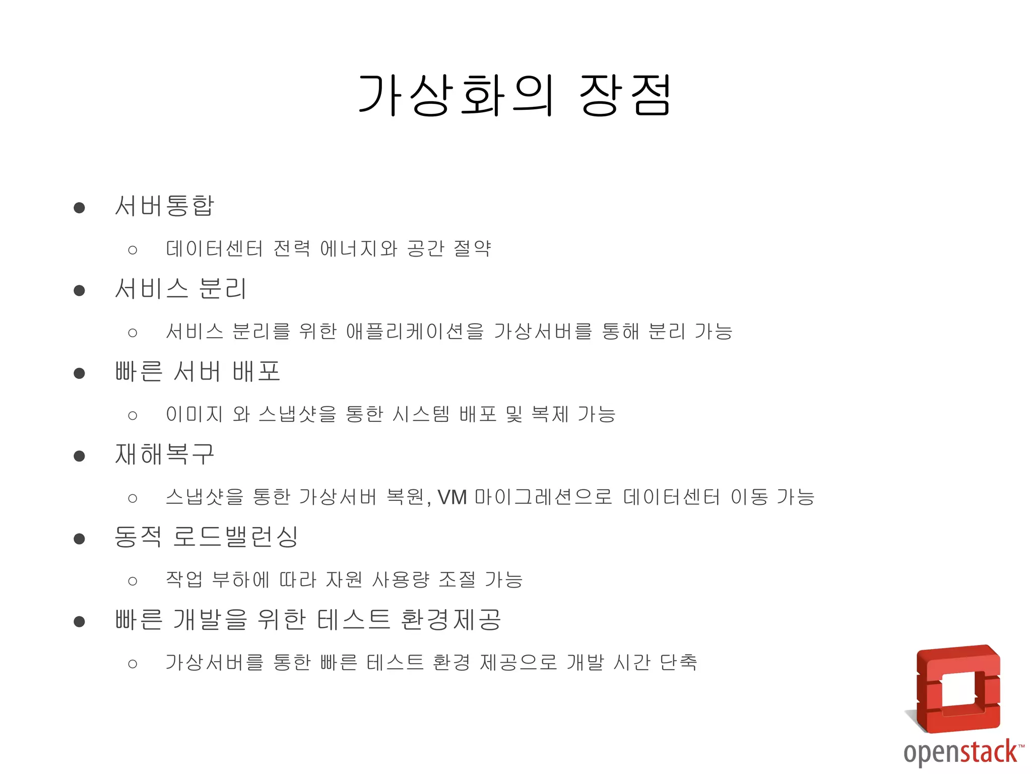 ● 서버통합
○ 데이터센터 전력 에너지와 공간 절약
● 서비스 분리
○ 서비스 분리를 위한 애플리케이션을 가상서버를 통해 분리 가능
● 빠른 서버 배포
○ 이미지 와 스냅샷을 통한 시스템 배포 및 복제 가능
● 재해복구
○ 스냅샷을 통한 가상서버 복원, VM 마이그레션으로 데이터센터 이동 가능
● 동적 로드밸런싱
○ 작업 부하에 따라 자원 사용량 조절 가능
● 빠른 개발을 위한 테스트 환경제공
○ 가상서버를 통한 빠른 테스트 환경 제공으로 개발 시간 단축
가상화의 장점
 